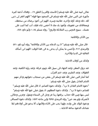 ‫تعالى لنبيه صلى ا عليه وسلم:} فاسجد واقترب{ العلق ٩١... وهناك أدعية كثيرة‬
 ‫مأثورة عن النبي صلى ا عليه وسلم في السجود منها قوله:" اللهم اغفر لي ذنبي‬
    ‫كله، دقه وجله، أوله وآخره، علنيته وسره، اللهم اني أعوذ برضاك من سخطك،‬
    ‫وبمعافاتك من عقوبتك، وأعوذ بك منك ل أحصي ثناء عليك، أنت كما أثنيت على‬
      ‫نفسك.. سبوح قدوس رب الملئكة والروح" رواه مسلم ٤٨٠١ وأبو داود ٨٧٨.‬

                                                         ‫بين الذان والقامة:‬

  ‫قال صلى ا عليه وسلم:" ل يرد الدعاء بين الذان والقامة" رواه أبو داود ١٢٥‬
    ‫والترمذي ٢١٢، وأحسن ما يمكن أن يدعى به في هذا الوقت: اللهم اني أسألك‬
                                                   ‫العافية في الدنيا والخرة.‬

                                                   ‫وكذلك من أوقات الجابة:‬

  ‫عند نزول المطر، وعند الجهاد في سبيل ا، ويوم عرفة، وعند رؤية الكعبة، وعند‬
                                     ‫الطواف، وعند الملتزم، وعند ختم القرآن.‬
   ‫كما أشار النبي صلى ا عليه وسلم الى بعض من تستجاب دعواتهم وذكر منهم‬
                                     ‫المام العادل يقول صلى ا عليه وسلم:‬
  ‫"دعوة المام العادل ل ترد".. وكذلك دعوة الصائم، اذ قال صلى ا عليه وسلم:"‬
  ‫للصائم دعوة ل ترد".. وكذلك دعوة المظلوم، اذ يقول صلى عنها ا عليه وسلم"‬
‫ليس بينها وبين ا حجاب، يرفعها ربنا عز وجل الى السماء ويقول: وعزتي وجللي‬
‫لنصرنّك ولو بعد حين" رواه الترمذي ٨٩٥٣ وابن ماجه ٢٧٥١. وكذلك دعوة المسافر،‬
 ‫ودعوة الوالد على ولده، ولهذا يجب على الباء والمهات أل يدعو على أولدهم لئل‬
                                              ‫تصادف الدعوة ساعة الجابة...‬
 