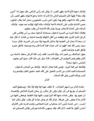 ‫وكذلك دعوة الخ لخيه بظهر الغيب، اذ توكل عند رأس الداعي ملك يقول له:" آمين،‬
 ‫ولك مثله"! ولهذا فإن المسلم الذكي اذا كان له حاجة يدعو لخوانه بظهر الغيب بأن‬
 ‫يقضي ا حاجاتهم، وهو بهذا يكون كمن ضرب عصفورين بحجر كما يقال، فيكون‬
 ‫ضمن الجابة واثيب على الدعاء لخيه! وكذلك دعاء الولد لوالده بعد موته.. وكذلك‬
              ‫الدعاء على أعداء السلم، وربما يؤخر ا الجابة الى وقت معلوم.‬
  ‫وهناك أمثلة كثيرة من السيرة لدعوات مستجابة كدعوة سعد بن أبي وقاص على‬
‫الرجل الذي افترى عليه وظلمه من أهل الكوفة واسمه اسامة بن قتادة، اذ قال عنه:‬
  ‫ان سعدا ل يعدل في القضية ول يحكم بالسوية ول يسير في السرية، فقال سيدنا‬
  ‫سعد رضي ا عنه: اللهم ان كان عبدك هذا كاذبا قام رياء وسمعة، فأطل عمره‬
                                                    ‫وأطل فقره وعرّضه للفتن.‬
‫يقول عبدالملك بن عمير أحد رواة الحديث: فلقد رأيت هذا الرجل سقط حاجباه من‬
   ‫الكبر وهو يغمز الجواري في الطرقات، فاذا سئل عن ذلك قال: شيخ كبير مفتون‬
                                                         ‫أصابتني دعوة سعد!!‬
     ‫والمثلة عير هذا كثيرة.. وليس هذا مجال ذكرها.. وكذلك من أصحاب الدعوات‬
   ‫المستجابة العبد التائب من الذنب المقبل على ا، فعند حضور القلب وقشعريرة‬
                                            ‫البدن وبكاء العين يقبل ا الدعاء.‬
                                   ‫الذكر‬

   ‫عبادة الذكر من أسهل العبادات.. ل تكلف جهدا ول وقتا ول مال.. ويستطيع العبد‬
 ‫المسلم أن يؤديها في أي وقت وفي كل مكان، بل يمكن للمرأة الحائض والنفساء‬
‫ان تقوم بها.. وهي عبادة يحبها ا كثيرا ويثيب عليها ثوابا عظيما، ويعطي عليها من‬
  ‫الجر ما ل يعطي على غيرها.. وذكر ا عز وجل عبادة كل وقت وكل مكان كما‬
  ‫أشرت.. حتى عندما يأتيني أحد يشكو لي كثرة المعاصي وعدم قدرته على اللتزام‬
   ‫أجدني أقول بل قصد: اذكر ا، وقد يستهين بالجابة ويتركني ولكن المسكين لم‬
 
