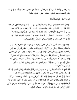 ‫يقدر معنى وقيمة الذكر الذي هو افضل عند ا من إنفاق الذهب وتافضة، ومن أن‬
                           ‫يلقى المسلم عدوه فيضرب عنقه، ويضرب عدوه عنقه!!‬

                                                       ‫عبادة الذكر. شروطها الكثار‬

‫ولكن هذه العبادة لها شرط واحد، هو ااكثار منها.. إذ ل ينفع معها القليل، في قيام‬
    ‫الليل قلنا: في قيام الليل تكفي ولو ركعتان.. أما عند الذكر فل بد من الكثار منه.‬
   ‫يقول ا تعالى:} يا أيها الذين آمنوا اذكروا ا ذكرا كثيرا* وسبّحوه بكرة وأصيل{‬
    ‫الحزاب ١٤-٢٤. ولذا لينفع أن تقول مرة واحدة مثل: أسنغفر ا، ثم نقول: لقد‬
                     ‫ذكرت ا اليوم! والذكر عبادة ليس لها حدمعيّن ول منتهى لها.‬

  ‫والسؤال: لماذا اقترن الذكر في القرآن بكثرة؟! والجواب: لن الذكر ضد النسيان،‬
   ‫والمذكور هو ا تعالى رب الرباب وواهب اقوى والقدر، لعظيم الجليل، ول يليق‬
  ‫بالعظيم الجليل أن يذكر بعض الوقت وينسى معظم الوقت.. ولهذا فان من معاني‬
    ‫تقوى ا تعالى: أن يذكر فل ينسى، وأن يشكر فل يجحد، وان يطاع فل يعصى!‬
   ‫وقد ورد عن أحد التابعين أنه كان يسبح ا كل يوم مائة ألف تسبيحة... يقول ا‬
       ‫تعالى:} يا أيها الذين ءامنوا إذا لقيتم الذين فئة فاثبتوا واذكروا ا كثير لعلكم‬
                                                               ‫تفلحون{ النفال ٥٤.‬
‫فل فلح ال بذكر ا تعالى، لن تستقيم في قيام الليل والصيام وغض البصر والحياء‬
       ‫والحجاب وغير ذلك ال بذكر ا تعالى.. ويقول سبحانه:} والذاكرين ا كثيرا‬
 ‫والذاكرات{ الحزاب ٥٣. ويقول:} لقد كان لكم في رسول ا أسوة حسنة لمن كان‬
‫يرجو ا واليوم الخر وذكر ا كثيرا{ الحزاب ١٢. ويقول تعالى:} الذين يذكرون ا‬
‫قياما وقعودا وعلى جنوبهم{ آل عمران ١٩١. وأكثر الناس فوزا وسعادة هو من يلزم‬
                             ‫الذكر ولو في عمل، وحتى لو كان في صفوف القتال..‬
 