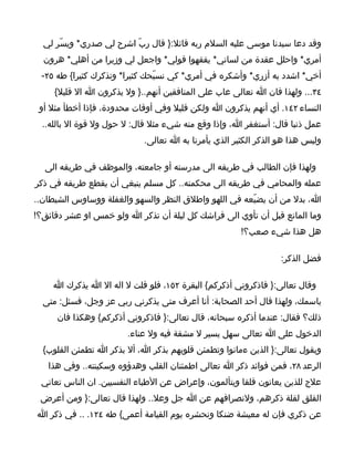 ‫وقد دعا سيدنا موسى عليه السلم ربه قائل:} قال ربّ اشرح لي صدري* ويسّر لي‬
  ‫أمري* واحلل عقدة من لساني* يفقهوا قولي* واجعل لي وزيرا من أهلي* هرون‬
 ‫أخي* اشدد به أزري* وأشكره في أمري* كي نسبّحك كثيرا* ونذكرك كثيرا{ طه ٥٢-‬
     ‫٤٣... ولهذا فان ا تعالى عاب على المنافقين أنهم..} ول يذكرون ا ال قليل{‬
 ‫النساء ٢٤١. أي أنهم يذكرون ا ولكن قليل وفي أوقات محدودة، فإذا أخطأ مثل أو‬
  ‫عمل ذنبا قال: أستغفر ا، وإذا وقع منه شيء مثل قال: ل حول ول قوة ال بالله..‬
                            ‫وليس هذا هو الذكر الكثير الذي يأمرنا به ا تعالى.‬

  ‫ولهذا فإن الطالب في طريقه الى مدرسته أو جامعته، والموظف في طريقه الى‬
‫عمله والمحامي في طريقه الى محكمته.. كل مسلم ينبغي أن يقطع طريقه في ذكر‬
‫ا، بدل من أن يضيّعه في اللهو واطلق النظر والسهو والغفلة ووساوس الشيطان..‬
‫وما المانع قبل أن تأوي الى فراشك كل ليلة أن تذكر ا ولو خمس او عشر دقائق؟!‬
                                                      ‫هل هذا شيء صعب؟!‬

                                                                 ‫فضل الذكر:‬

    ‫وقال تعالى:} فاذكروني أذكركم{ البقرة ٢٥١، فلو قلت ل اله ال ا يذكرك ا‬
  ‫باسمك، ولهذا قال أحد الصحابة: أنا أعرف متى يذكرني ربي عز وجل، فسئل: متى‬
     ‫ذلك؟ فقال: عندما أذكره سبحانه، قال تعالى:} فاذكروني أذكركم{ وهكذا فان‬
                        ‫الدخول على ا تعالى سهل يسير ل مشقة فيه ول عناء.‬
  ‫ويقول تعالى:} الذين ءمانوا وتطمئن قلوبهم بذكر ا، أل بذكر ا تطمئن القلوب{‬
   ‫الرعد ٨٢، فمن فوائد ذكر ا تعالى اطمئنان القلب وهدؤوه وسكينته.. وفي هذا‬
 ‫علج للذين يعانون قلقا ويتألمون، وإعراض عن الطباء النفسيين. ان الناس تعاني‬
 ‫القلق لقلة ذكرهم، ولنصرافهم عن ا جل وعل.. ولهذا قال تعالى:} ومن أعرض‬
‫عن ذكري فإن له معيشة ضنكا ونحشره يوم القيامة أعمى{ طه ٤٢١. .. في ذكر ا‬
 