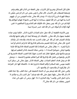 ‫علج لكل المشاكل وتفريج لكل الكربات، وفي الغفلة عن الذكر قلق وهم وغم‬
 ‫وتسليط للشيطان على النسان. قال تعالى:} ومن يعش عن ذكر الرحمن نقيّض له‬
  ‫شيطانا فهو له قرين{ الزخرف ٦٣. ويحذر ا تعالى عباده المؤمنين من أن تلهيهم‬
 ‫الدنيا بما فيها عن ذكر ا فيقول سبحانه:} يا أيها الذين ءامنوا ل تلهكم أموالكم ول‬
    ‫أولدكم عن ذكر ا، ومن يفعل ذلك فأولئك هم الخاسرون{ المنافقون ٩، فمن‬
                         ‫ألهاه أولده أو أمواله عن ذكر ا فقد خسر خسرانا مبينا.‬

 ‫ومن الشياء اللطيفة أن ا جعل ختام العبادات الكبيرة الذكر.. فكلما تؤدي عبادة‬
  ‫عظيمة تتبعها بذكر ا تعالى.. فالصلة ذكر وبعدها أيضا ذكر وهو ختامها والدعاء‬
   ‫وكذلك الصيام، فقد أمر ا في طيات الحديث عنه بالدعاء، والدعاء ذكر، وكذلك‬
   ‫الحج. قال تعالى فيه:} فإذا قضيتم مناسككم فاذكروا ا كذكركم آباءكم أو أشدّ‬
   ‫ذكرا{ البقرة ٠٠٢. وقال تعالى عن الصلة:} فإذا قضيتم الصلة فاذكروا ا قياما‬
    ‫وقعودا وعلى جنوبكم{ النساء ٣٠١. وخص صلة الجمعة بالذكر العظيم لشرفها‬
‫وسمو مكانتها وكبير فضلها، فقال لعد الحديث عنها:} فإذا قضيت الصلة فانتشروا في‬
  ‫الرض وابتغوا من فضل ا واذكروا ا كثيرا لعلكم تفلحون{ الجمعة ٠١. ويجعل‬
‫ا عز وجل هدف أعظم العبادات، وهي الصلة الذكر. يقول تعالى في سياق أمره‬
‫لكليمه موسى عليه السلم:} وأقم الصلة لذكري{ طه ٤١، فالصلة كلها ذكر: القراءة‬
                                    ‫ذكر، والركوع ذكر والسجود ذكر والتشهد ذكر..‬
‫والنبي صلى ا عليه وسلم يبيّن أن الحياة الحقيقية هي حياة القلب، ول حياة للقلب‬
  ‫ال بذكر ا تعالى، ولهذا يقول صلى ا عليه وسلم:" مثل الذي يذكر ربه والذي ل‬
     ‫يذكره كمثل الحي والميت" رواه البخاري ٧٠٤٦. فهل ترضى أن تكون في عداد‬
                                            ‫الموتى بغفلتك عن ذكر ا تعالى؟!.‬
 