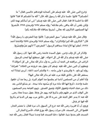‫وخرج النبي صلى ا عليه وسلم على أصحابه فوجدهم جالسين فقال:" ما‬
‫أجلسكم؟" قالوا: جلسنا نذكر ا يا رسول ا، قال:" آلله ما أجلسكم ال هذا" قالوا:‬
 ‫آا ما اجلسنا ال هذا، فقال النبى صلى ا عليه وسلم:" إني لم أسألكم تهمة لكم،‬
  ‫ولكن بلغني أن ا يباهي بكم ملئكته" رواه مسلم ٧٩٧٦ ولترمذي ٩٧٣٣. فأبشروا‬
               ‫أيها المسلمون الذاكرون لله تعالى، أبشروا بمباهاة ا ملئكته بكم!‬

 ‫وقال صلى ا عليه وسلم:" سبق المفردون"، قالوا: وما المفردون يا رسول ا؟‬
 ‫قال:" الذاكرون ا كثيرا والذاكرات" رواه مسلم ٩٤٧٦ والترمذي ٩٩٥٣ والماما أحمد‬
    ‫٢٣٢٣. أتعلم أيها الخ لماذا سماهم الرسول:" المفردون"؟ لنهم تفرّدواوتميّزوا.‬

   ‫والذكر في كل وقت وحين. تقول السيدة عائشة رضي ا عنها: كان رسول ا‬
     ‫صلى ا عليه وسلم يذكر ا في كل احواله.. فهل تستطيع أيها لمحب للرسول‬
   ‫الراغب في مرافقته في الجنة أن تتأسى به وأن تذكر ا تعالى في كل أحوالك؟!‬
 ‫ومعلوم أن النبي صلى ا عليه وسلم كان يقول بعد خروجه من الخلء:" غفرانك"‬
  ‫رواه أبو داود ٠٣ والترمذي ٧ وابن ماجه ٠٠٣ والمام أحمد ٦٥٥١. أتردي لماذا؟ انه‬
                   ‫يستغفر ا على دقائق قليلة مرت عليه لم يذكر ا تعالى فيها!!‬
 ‫وأنا أعلم أن من المسلمين أناسا لم يجلسوا منذ أعوام كثيرة، بل ربما منذ أن خلقوا،‬
   ‫جلسة واحدة، ذكروا فيها ا مائة مرة أو سبّحوه مائة تبيحة.. ثم يشكو الناس بعد‬
   ‫ذلك من ضنك الحياة وعقوق الولد وضيق الصدور.. ويوم القيامة يندم المسلمون‬
  ‫على الوقت الذي مر عليهم ولم يذكروا فيه ربهم جل وعل. يقول سيدنا معاذ رضي‬
‫ا عنه: ل يندم اهل الجنة على شيء ال على دقائق مرت بهم في الدنيا لم يذكروا‬
                                                               ‫ا فيها عز وجل.‬
 ‫وروي أن أبا هريرة رضي ا عنه خرج الى السوق ذات مرة فقال: يا معشر التجار،‬
      ‫هلموا الى الى المسجد، فان ميراث رسول ا يوزع هناك، فأسرع التجار الى‬
‫المسجد فلم يجدوا شيئا، فقالوا: دخلنا المسجد فما وجدنا شيئا!! فقال رضي ا عنه:‬
 