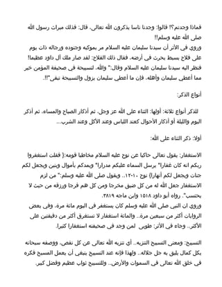 ‫فماذا وجدتم؟! قالوا: وجدنا ناسا يذكرون ا تعالى، قال: فذلك ميراث رسول ا‬
                                                          ‫صلى ا عليه وسلم!!‬
   ‫وروي في الثر أن سيدنا سليمان عليه السلم مر بموكبه وجنوده ورجاله ذات يوم‬
  ‫على فلح بسيط يحرث في أرضه، فقال ذلك الفلح: لقد صار ملك آل داود عظيما!‬
 ‫فنظر اليه سيدنا سليمان عليه السلم وقال:" وا، لتسبيحة في صحيفة المؤمن خير‬
        ‫مما أعطي سليمان وأهله، فإن ما أعطي سليمان يزول والتسبيحة تبقى"!!.‬

                                                                    ‫أنواع الذكر:‬

‫للذكر أنواع ثلثة: أولها: الثناء على ا عز وجل، ثم أذكار الصباح والمساء، ثم أذكر‬
              ‫اليوم والليلة أو أذكار الحوال كعند اللباس وعند الكل وعند الشرب...‬

                                                        ‫أول: ذكر الثناء على ا:‬

  ‫الستغفار: يقول تعالى حاكيا عن نوح عليه السلم مخاطبا قومه:} فقلت استغفروا‬
‫ربكم انه كان غفارا* يرسل السماء عليكم مدرارا* ويمدكم بأموال وبنين ويجعل لكم‬
       ‫جنات ويجعل لكم أنهارا{ نوح ٠١-٢١.. ويقول صلى ا عليه وسلم:" من لزم‬
  ‫الستغفار جعل ا له من كل ضيق مخرجا ومن كل هم فرجا ورزقه من حيث ل‬
                                  ‫يحتسب". رواه أبو داود ٨١٥١ وابن ماجه ٩١٨٣.‬
  ‫وروي ان النبي صلى ا عليه وسلم كان يستغفر في اليوم مائة مرة، وفي بعض‬
   ‫الروايات أكثر من سبعين مرة.. والمائة استغفار ل تستغرق أكثر من دقيقتين على‬
              ‫الكثر.. وجاء في الثر: طوبى لمن وجد في صحيفته استغفارا كثيرا.‬

 ‫التسبيح: ومعنى التسبيح التنزيه.. أي تنزيه ا تعالى عن كل نقص، ووصفه سبحانه‬
‫بكل كمال يليق به جل جلله.. ولهذا فإنه عند التسبيح ينبغي أن يعمل المسبح فكره‬
     ‫في خلق ا تعالى في السموات والرض.. وللتسبيح ثواب عظيم وفضل كبير.‬
 