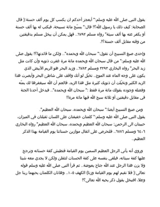 ‫يقول النبي صلى ا عليه وسلم:" أيعجز أحدكم ان يكسب كل يوم ألف حسنة:} قال‬
‫الصحابة: كيف ذلك يا رسول ا؟! قال:" يسبّح مائة تسبيحة، فيكتب له بها ألف حسنة‬
  ‫أو يكفر عنه بها ألف سيئة" رواه مسلم ٢٩٧٦.. فهل يمكن أن يبخل مسلم بدقيقتين‬
                                                    ‫من وقته مقابل ألف حسنة؟!.‬

‫وإحدى صيغ التسبيح أن تقول:" سبحان ا وبحمده".. ولكن ما فائدتها؟! يقول صلى‬
 ‫ا عليه وسلم:" من قال سبحان ا وبحمده مائة مرة غفرت ذنوبه وأن كانت مثل‬
     ‫زبد البحر" رواه البخاري ٣٩٢٣ ومسلم ٣٨٧٦.. وزبد البحر هو الريم البيض الذي‬
‫يكون على وجه الماء عند الموج.. تخيّل لو أنك واقف على شاطئ البحر وأبصرت هذا‬
  ‫الزبد الكثير وتخيّلت أن ذنوبك كثيرة مثل هذا الزبد، فالعم أن ا سيغفرها لك بمنّه‬
   ‫وفضله وجوده بقولك مائة مرة فقط :" سبحان ا وبحمده".. فيدخل أحدنا الجنة‬
                               ‫في مقابل دقيقتين أو ثلثة سبح ا فيها مائة مرة!!‬

              ‫ومن صيغ التسبيح أيضا:" سبحان ا وبحمده، سبحان ا العظيم".‬
 ‫يقول النبي صلى ا عليه وسلم:" كلمتان خفيفتان على اللسان ثقيلتان في الميزان،‬
‫حبيبتان الى الرحمن: سبحان ا العظيم وبحمده، سبحان ا العظيم" رواه البخاري‬
    ‫٦٠٤٦ ومسلم ٦٨٧٦.. فلنحرص على اثقال موازين حسناتنا يوم القيامة بهذا الذكر‬
                                                                       ‫العظيم..‬

    ‫وروي أنه يأتي الرجل العظيم السمين يوم القيامة فتطيش كفة حسناته وترجح‬
  ‫عليها كفة سيئاته، فيلقي بنفسه على كفة الحسنات لتثقلن ولكن ل يجدي معه شيئا‬
   ‫ول يزن هذا الرجل عند ا جناح بعوضة.. ثم قرأ النبي صلى ا عليه وسلم قوله‬
‫تعالى:} فل نقيم لهم يوم القيامة وزنا{ الكهف ٥٠١.. وهاتان الكلمتان يحبهما ربنا جل‬
                                         ‫وعل، افتبخل بقول ذكر يحبه ا تعالى؟!‬
 