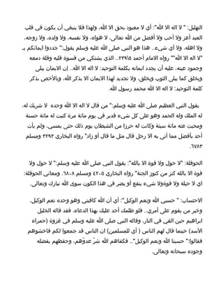 ‫التهليل: " ل اله ال ا": أي ل معبود بحق ال ا، ولهذا فل ينبغي أن يكون في قلب‬
‫العبد أعز ول أحب ول أفضل من ا تعالى، ل هواه، ول نفسه، ول ولده، ول زوجه،‬
‫ول اهله، ول أي شيء.. هذا هو النبي صلى ا عليه وسلم يقول:" جددوا ايمانكم بـ‬
  ‫"ل اله ال ا"" رواه المام أحمد ٥٩٣٢.. الذي يشتكي من قسوة قلبه وقلة دمعه‬
     ‫وجمود عينه، عليه أن يجدد ايمانه بكلمة التوحيد: ل اله ال ا.. إن اليمان يبلى‬
   ‫ويخلق كما يبلى الثوب ويخلق، ول تجديد لهذا اليمان ال بذكر ا، وبالخص بذكر‬
                                     ‫كلمة التوحيد: ل اله ال ا محمد رسول ا.‬

‫يقول النبي العظيم صلى ا عليه وسلم:" من قال ل اله ال ا وحده ل شريك له،‬
 ‫له الملك وله الحمد وهو على كل شيء قدير في يوم مائة مرة كتبت له مائة حسنة‬
  ‫ومحيت عنه مائة سيئة وكانت له حرزا من الشيطان يوم ذلك حتى يمسي، ولم يأت‬
 ‫أحد بأفضل مما أتى به ال رجل قال مثل ما قال أو زاد" رواه البخاري ٣٩٢٣ ومسلم‬
                                                                         ‫٣٨٧٦.‬

  ‫الحوقلة: "ل حول ول قوة ال بالله": يقول النبي صلى ا عليه وسلم:" ل حول ول‬
‫قوة ال بالله كنز من كنوز الجنة" رواه البخاري ٥٠٢٤ ومسلم ٨٠٨٦. ومعاني الحوقلة:‬
   ‫اي ل حيلة ول قوةول شيء ينفع أو يضر في هذا الكون سوى ا تبارك وتعالى.‬

   ‫الحتساب: " حسبي ا ونعم الوكيل": أي أن ا كافيني وهو وحده نعم الوكيل،‬
      ‫وخير من يقوم على أمري.. فلو ظلمك أحد عليك بهذا الدعاء، فقد قاله الخليل‬
    ‫ابراهيم حين القي في النار، وقاله النبي صلى ا عليه وسلم في غزوة )حمراء‬
  ‫السد( حينما قال لهم الناس ) أي للمسلمين( ان الناس قد جمعوا لكم فاخشوهم‬
      ‫فقالوا:" حسبنا ا ونعم الوكيل".. فكفاهم ا شرّ عدوّهم، وحفظهم بفضله‬
                                                        ‫وجوده سبحانه وتعالى.‬
 