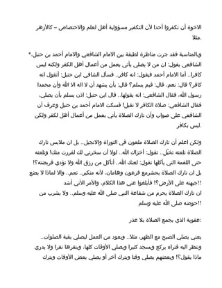 ‫الخوة أن تكفروا أحدا لن التكفير مسؤولية أهل لعلم والختصاص – كالزهر‬
                                                                       ‫.مثل‬

‫وبالمناسبة فقد جرت مناظرة لطيفة بين المام الشافعي والمام أحمد بن حنبل،*‬
   ‫الشافعي يقول: ان من ل يصلي يأتي بعمل من أعمال أهل الكفر ولكنه ليس‬
    ‫كافرا.. أما المام أحمد فيقول: انه كافر.. فسأل الشافي ابن حنبل: أتقول انه‬
   ‫كافر؟ قال: نعم، قال: فبم يسلم؟ قال: بأن يشهد أن ل اله ال ا وأن محمدا‬
    ‫رسول ا، فقال الشافعي: انه يقولها.. قال ابن حنبل: اذن يسلم بأن يصلي،‬
   ‫فقال الشافعي: صلة الكافر ل تقبل! فسكت المام أحمد بن حنبل وعرف أن‬
  ‫الشافعي على صواب وأن تارك الصلة يأتي بعمل من أعمال أهل لكفر ولكن‬
                                                                 ‫.ليس بكافر‬

    ‫ولكن اعلم أن تارك الصلة ملعون في التوراة والنجيل.. بل ان ملبس تارك‬
  ‫الصلة تلعنه تخيّل.. تقول: أخزاك ا.. لول أن سخرني لك لفررت منك! وتلعنه‬
 ‫حتى اللقمة التي يأكلها تقول: لعنك ا.. أتأكل من رزق ا ول تؤدي فريضته؟!‬
‫بل ان تارك الصلة يحشرمع فرعون وهامان، لنه متكبر.. نعم.. وال لماذا ل يضع‬
              ‫!!جبهته على الرض؟! فأبلغوا عني هذا الكلم، والمر التي أشد‬
    ‫ان تارك الصلة يحرم من شفاعة النبي صلى ا عليه وسلم.. ول يشرب من‬
                                               ‫!!حوضه صلى ا عليه وسلم‬

                                           ‫:عقوبة الذي يجمع الصلة بل عذر‬

     ‫يعني يصلي الصبح مع الظهر، مثل.. ويعود من العمل ليصلي بقية الصلوات..‬
  ‫وتنظر اليه فتراه يركع ويسجد كثيرا ويصلي الوقات كلها، وينقرها نقرا ول يدري‬
     ‫ماذا يقول؟! وبعضهم يصلي وقتا ويترك آخر أو يصلي بعض الوقات ويترك‬
 