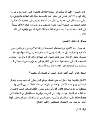 ‫وفي السفر:" اللهم إنا نسألك في سفرنا هذا البر والتقوى ومن العمل ما ترضى.."‬
‫رواه الهندي ٣٢٦٧١.. فحتى في سفر الدنيا والمنفعة يسأل ا الطاعة والتوفيق، ول‬
 ‫يمكن لمن سافر في معصية ان يتذكر هذا الدعاء، ثم يصرعلى معصية ا تعالى!!‬
   ‫ودعاء العودة من السفر:" آيبون تائبون عابدون لربنا حامدون" لماذا؟! لنك ستبدأ‬
    ‫في بلدك صفحة جديدة بعد سفرك هذا، فابدأها بالتوبة النصوح والوبة الى ا‬
                                                                          ‫تعالى.‬

                                                      ‫مسائل في الذكر والتسبيح:‬

 ‫قد يسأل أحد الخوة عن استخدام المسبحة في الذكار؟ وقد ورد عن النبي صلى‬
   ‫ا عليه وسم أنه دخل على أم المؤمنين السيدة أم يلمة رضي ا عنها فوجدها‬
‫ممسكة ببعض الحجار تسبح وتعد عليها.. فلم ينهها عن ذلك، اذ ل مانع من استخدام‬
  ‫المسبحة، لن في استخدامها اعانة على الذكر وتذكيرا به. ولو تضمن أنك يمكن ان‬
                            ‫تستخدم يدك وتحافظ على العداد كما تريد فل مانع..‬

                    ‫السؤال الثاني أيهما أفضل الذكر بالقلب أم باللسان أم بكليهما؟ّ‬

‫الفضل بكليهما، وما أجمل أن تضع نفسك موضع النبي صلى ا عليه وسلم وتتخيل‬
    ‫كيف كان يؤدي هذه الذكار.. واعلم ان لكل مقام مقال، فاذا كنت بين الناس ول‬
‫تستطيع أن تحرك لشانك وفال، فل بأس بذكر لقلب.. فأول المراتب القلب واللسان،‬
‫ثم القلب، ثم اللسان وحده، وهذا أقل المراتب، وهو بل شك أفضل من الغفلة بكثير،‬
‫ومع الحفاظ على ذكر اللسان وتكراره يحضر القلب ان شاء ا.. ولو لم يحضر، فهذا‬
                           ‫أفضل بل شك، من النشغال بالمعاصي واللهو والفراغ.‬

                                                                     ‫فوائد الذكر:‬
 