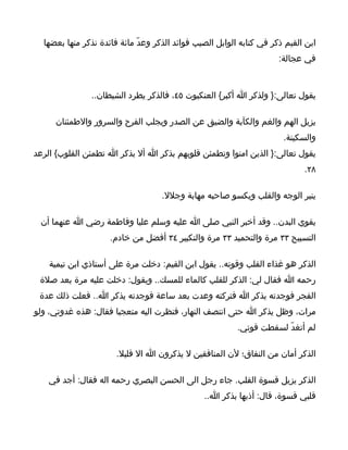 ‫ابن القيم ذكر في كتابه الوابل الصيب فوائد الذكر وعدّ مائة فائدة نذكر منها بعضها‬
                                                                      ‫في عجالة:‬



               ‫يقول تعالى:} ولذكر ا أكبر{ العنكبوت ٥٤، فالذكر يطرد الشيطان..‬

     ‫يزيل الهم والغم والكآبة والضيق عن الصدر ويجلب الفرح والسرور والطمئنان‬
                                                                       ‫والسكينة.‬
‫يقول تعالى:} الذين امنوا وتطمئن قلوبهم بذكر ا أل بذكر ا تطمئن القلوب{ الرعد‬
                                                                             ‫٨٢.‬

                                    ‫ينير الوجه والقلب ويكسو صاحبه مهابة وجلل.‬

 ‫يقوي البدن.. وقد أخبر النبي صلى ا عليه وسلم عليا وفاطمة رضي ا عنهما أن‬
                     ‫التسبيح ٣٣ مرة والتحميد ٣٣ مرة والتكبير ٤٣ أفضل من خادم.‬

    ‫الذكر هو غذاء القلب وقوته.. يقول ابن القيم: دخلت مرة على أستاذي ابن تيمية‬
 ‫رحمه ا فقال لي: الذكر للقلب كالماء للمسك.. ويقول: دخلت عليه مرة بعد صلة‬
 ‫الفجر فوجدته يذكر ا فتركته وعدت بعد ساعة فوجدته يذكر ا.. فعلت ذلك عدة‬
‫مرات، وظل يذكر ا حتى انتصف النهار، فنظرت اليه متعجبا فقال: هذه غدوتي، ولو‬
                                                          ‫لم أتغدّ لسقطت قوتي.‬

                       ‫الذكر أمان من النفاق؛ لن المنافقين ل يذكرون ا ال قليل.‬

    ‫الذكر يزيل قسوة القلب. جاء رجل الى الحسن البصري رحمه اله فقال: أجد في‬
                                                ‫قلبي قسوة، قال: أذبها بذكر ا..‬
 
