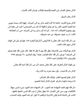 ‫الذكر يشغل اللسان عن الغيبة والنميمة والكذب وسائر آفات اللسان..‬

                                                              ‫الذكر يجلب الرزق.‬

‫الذكر يفرج الكربة، خاصة اذا كان العبد يذكر ربه في السراء.. ولهذا فان سيدنا يونس‬
‫لما التقمه الحوت قال ربنا عز وجل:} فلول أنه كان من المسبحين* للبث في بطنه الى‬
 ‫يوم يبعثون{ الصافات ٣٤١-٤٤١.. أي أنه كان يذكر ربه في السراء، حتى أن الملئكة‬
                                     ‫قالت: يا رب صوت معروف من عبد معروف.‬

‫من ذكر ا ذكره. قال تعالى:} فاذكروني أذكركم{ البقرة ٢٥١. ولو لم يكن في فوائد‬
                                                         ‫الذكر سوى هذه لكفت.‬

‫الذكر مع البكاء سبب للحتماء بظل ا يوم ل ظل ال ظله. قال صلى ا عليه وسلم‬
   ‫في السبعة:" ورجل ذكر ا خاليا ففاضت عيناه" رواه البخاري ٠٦٦ ومسلم ٧٧٣٢‬
                                            ‫والترمذي ١٩٣٢ والمام أحمد ٢٩٣٤.‬

     ‫من فوائد الذكر التعرف على ا تعالى وحبه، لن من ذكر ا أحبه ا تعالى.‬

                               ‫الذكر باب الحسان.. وأن يعبد لمرء ربه كأنه يراه..‬

                                    ‫الذكر علج لقسوة القلب. ولذلك قال الشاعر:‬
                               ‫اذا مرضنا تداوينا بذكركم فنترك الذكر أحيانا فتقسو‬

  ‫ذكر ا يلهم العبد الشهادة عند الموت.. لن الشهادة عند الموت شيء ليس سهل..‬
    ‫فالكلمات تهرب من على اللسان، لذا يقول تعالى:} يثبت ا الذين ءامنوا بالقول‬
  ‫الثابت في الحياة الدنيا وفي الخرة{ ابراهيم ٧٢ قيل: أي عند الموت وعند الحساب.‬
 