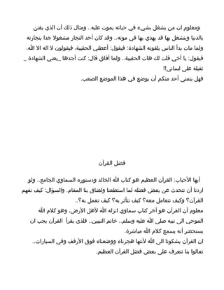 ‫ومعلوم ان من يشغل بشيء في حياته يموت عليه.. ومثال ذلك أن الذي يفتن‬
  ‫بالدنيا وينشغل بها قد يهذي بها في موته.. وقد كان أحد التجار مشغول جدا بتجارته‬
 ‫ولما مات بدأ الناس يلقونه الشهادة: فيقول: أعطني الحقيبة، فيقولون ل اله ال ا،‬
‫فيقول: يا أخي قلت لك هات الحقيبة.. ولما أفاق قال: كنت أجدها _يعني الشهادة _‬
                                                             ‫ثقيلة على لساني!!‬
                         ‫فهل يتمنى أحد منكم أن يوضع في هذا الموضع الصعب.‬




                                 ‫فضل القرآن‬

  ‫أيها الحباب: القرآن العظيم هو كتاب ا الخالد ودستوره السماوي الجامع.. ولو‬
‫اردنا أن نتحدث عن بعض فضله لما استطعنا ولضاق بنا المقام. والسؤال: كيف نفهم‬
                       ‫القرآن؟ وكيف نتعامل معه؟ كيف نتأثر به؟ كيف نعمل به؟..‬
       ‫معلوم أن القرآن هو آخر كتاب سماوي انزله ا لهل الرض، وهو كلم ا‬
   ‫الموحي الى نبيه صلى ا عليه وسلم.. خاتم النبيين.. فلذي يقرأ القرآن يجب ان‬
                                            ‫يستحضر أنه يسمع كلم ا مباشرة.‬
    ‫ان القرآن يشكونا الى ا لننها هجرناه ووضعناه فوق الرفف وفي السيارات..‬
                                ‫تعالوا بنا نتعرف على بعض فضل القرآن العظيم.‬
 