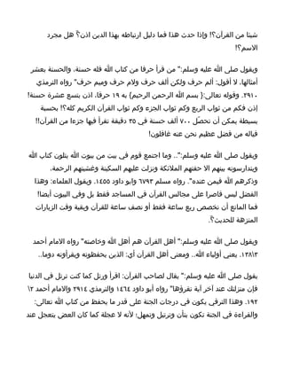 ‫شيئا من القرآن؟! وإذا حدث هذا فما دليل ارتباطه بهذا الدين اذن؟ّ هل مجرد‬
                                                                      ‫السم؟!‬

 ‫ويقول صلى ا عليه وسلم:" من قرأ حرفا من كتاب ا فله حسنة، والحسنة بعشر‬
   ‫أمثالها، ل أقول: ألم حرف ولكن ألف حرف ولم حرف وميم حرف" رواه الترمذي‬
‫٠١٩٢. وقوله تعالى:} بسم ا الرحمن الرحيم{ به ٩١ حرفا، اذن بتسع عشرة حسنة!‬
    ‫إذن فكم من ثواب الربع وكم ثواب الجزء وكم ثواب القرآن الكريم كله؟! بحسبة‬
  ‫بسيطة يمكن أن تحصّل ٠٠٧ ألف حسنة في ٥٣ دقيقة تقرأ فيها جزءا من القرآن!!‬
                                        ‫فياله من فضل عظيم نحن عنه غافلون!‬

‫ويقول صلى ا عليه وسلم:".. وما اجتمع قوم في بيت من بيوت ا يتلون كتاب ا‬
       ‫ويتدارسونه بينهم ال حفتهم الملئكة ونزلت عليهم السكينة وغشيتهم الرحمة،‬
  ‫وذكرهم ا فيمن عنده". رواه مسلم ٣٩٧٦ وابو داود ٥٥٤١. ويقول العلماء: وهذا‬
   ‫الفضل ليس قاصرا على مجالس القرآن في المساجد فقط بل وفي البيوت أيضا!‬
  ‫فما المانع أن نخصص ربع ساعة فقط أو نصف ساعة للقرآن وبقية وقت الزيارات‬
                                                             ‫المنزهة للحديث؟ّ.‬

  ‫ويقول صلى ا عليه وسلم:" أهل القرآن هم أهل ا وخاصته" رواه المام أحمد‬
   ‫٣٨٣١. يعني أولياء ا.. ومعنى أهل القرآن أي: الذين يحفظونه ويقرأونه دوما..‬

‫يقول صلى ا عليه وسلم:" يقال لصاحب القرآن: اقرأ ورتل كما كنت ترتل في الدنيا‬
‫فإن منزلتك عند آخر آية تقرؤها" رواه أبو داود ٤٦٤١ والترمذي ٤١٩٢ والمام أحمد ٢‬
  ‫٢٩١. وهذا الترقي يكون في درجات الجنة على قدر ما يحفظ من كتاب ا تعالى:‬
‫والقراءة في الجنة تكون بتأن وترتيل وتمهل؛ لنه ل عجلة كما كان العض يتعجل عند‬
 