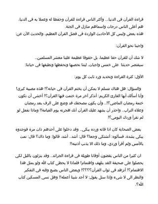 ‫قراءة القرآن في الدنيا... وأكثر الناس قراءة للقرآن وحفظا له وعمل به في الدنيا،‬
                              ‫هم أعلى الناس درجات واسماهم منازل في الجنة.‬
‫هذه بعض وليس كل الحاديث الواردة في فضل القرآن العظيم، والحديث الن عن:‬

                                                             ‫واجبنا نحو القرآن:‬

            ‫ل شك أن للقرآن حقا عظيما، بل حقوقا عظيمة علينا معشر المسلمين..‬
     ‫سيقتصر حديثنا على خمس واجبات، ليتنا نحصيها ونحفظها ونطبقها في حياتنا:‬

                                    ‫الول: كثرة القراءة وتحديد ورد ثابت كل يوم:‬

‫والسؤال: هل هناك مسلم ل يمكن أن يختم القرآن في حياته؟! هذه مصيبة كبرى!‬
 ‫وأنا أسألك أيها القارئ الكريم: أتذكر آخر مرة ختمت فيها القرآن؟! أخشى أن تكون‬
     ‫ختمة رمضان الماضي؟!.. وأن يكون مصحفك قد وضع على الرف بعد رمضان‬
 ‫وعله التراب.. واحذر أن يشهد عليك القرآن أنك هجرته يوم القيامة!! وماذا تفعل لو‬
                                                        ‫لم تقرأ وردك اليومي؟!‬

‫بعض الصحابة كان اذا فاته ورده يبكي.. وقد دخلوا على أحدهم ذات مرة فوجدوه‬
  ‫يبكي بشدة، فسألوه: أتشتكي وجعا؟ قال: أشد.. أشد، قالوا: وما ذاك؟ قال: نمت‬
                                 ‫بالمس ولم أقرأ وردي، وما ذلك ال بذنب أذنبته!!‬

‫ان كثيرا من الناس يقضون أوقاتا طويلة في قراءة الجرائد.. وقد ينزلون بالليل لكي‬
  ‫يحصلوا على صحيفة الغد بتلهف واهتمام! فلماذا ل يحظى كتاب ا ولو بمثل هذا‬
     ‫الهتمام؟! أتزهد في ثواب القرآن؟؟؟؟! وبعض الناس يضيع وقته في التفكير‬
 ‫والنظر الى ل شيء وإذا سئل يقول: ل أجد شيئا أعمله!! وهل نسي المسكين كتاب‬
                                                                         ‫ا؟.‬
 