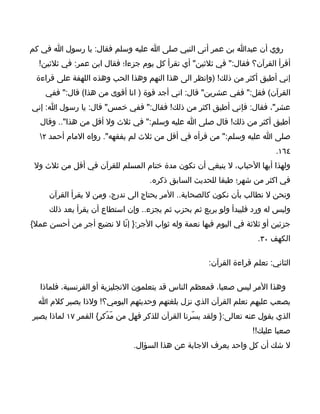 ‫روي أن عبدا بن عمر أتى النبي صلى ا عليه وسلم فقال: يا رسول ا في كم‬
  ‫أقرأ القرآن؟ فقال:" في ثلثين" أي تقرأ كل يوم جزءا؛ فقال ابن عمر: في ثلثين!‬
 ‫إني أطيق أكثر من ذلك! )وانظر الى هذا النهم وهذا الحب وهذه اللهفة على قراءة‬
    ‫القرآن( فقل:" ففي عشرين" قال: اني أجد قوة ) انا أقوى من هذا( قال:" ففي‬
‫عشر"، فقال: فإني أطيق اكثر من ذلك! فقال:" ففي خمس" قال: يا رسول ا: إني‬
  ‫أطيق أكثر من ذلك! قال صلى ا عليه وسلم:" في ثلث ول أقل من هذا".. وقال‬
  ‫صلى ا عليه وسلم:" من قرأه في أقل من ثلث لم يفقهه". رواه المام أحمد ٢‬
                                                                            ‫٤٦١.‬
 ‫ولهذا أيها الحباب، ل ينبغي أن تكون مدة ختام المسلم للقرآن في أقل من ثلث ول‬
                                    ‫في اكثر من شهر؛ طبقا للحديث السابق ذكره.‬
     ‫ونحن ل نطالب بأن نكون كالصحابة.. المر يحتاج الى تدرج، ومن ل يقرأ القرآن‬
     ‫وليس له ورد فليبدأ ولو بربع ثم بحزب ثم يجزء.. وإن استطاع أن يقرأ بعد ذلك‬
‫جزئين أو ثلثة في اليوم فبها نعمة وله ثواب الجر:} إنّا ل نضيع أجر من أحسن عمل{‬
                                                                      ‫الكهف ٠٣.‬

                                                       ‫الثاني: تعلم قراءة القرآن:‬

  ‫وهذا المر ليس صعبا، فمعظم الناس قد يتعلمون النجليزية أو الفرنسية، فلماذا‬
  ‫يصعب عليهم تعلم القرآن الذي نزل بلغتهم وحديثهم اليومي؟! ولذا يصير كلم ا‬
‫الذي يقول عنه تعالى:} ولقد يسّرنا القرآن للذكر فهل من مّدّكر{ القمر ٧١ لماذا يصير‬
                                                                     ‫صعبا عليك!!‬
                               ‫ل شك أن كل واحد يعرف الجابة عن هذا السؤال.‬
 