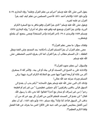 ‫يقول النبي صلى ا عليه وسلم:"خيركم من تعلم القرآن وعلمه" رواه البخاري ٧٢٠٥‬
     ‫وأبو داود ٢٥٤١ والمام أحمد ١٨٥. فأحسن المسلمين من تعلم كيف كيف يقرأ‬
                                                         ‫القرآن ثم علمه لغيره..‬
    ‫ويقول صلى ا عليه وسلم:" الذي يقرأ القرآن وهو ماهر به مع السفرة الكرام‬
 ‫البررة، والذي يقرأ القرآن ويتتعتع فيه وهو عليه شاق له أجران" رواه البخاري ٧٣٩٤‬
‫ومسلم ٩٥٨١ والترمذي ٤٠٩٢. )اجر القراءة وأجر المشقة(! ومعنى يتتعتع: أي يتلجلج‬
                                                                      ‫ويضطرب.‬

                                           ‫وهناك سؤال: ما معنى تعلم القرأن؟!‬
 ‫معنى تعلم القرآن أن يقرأ المسلم القرآن بأحكامه: يمد الممدود وغن الغنة ويقلل‬
‫القلقلة..؛ لن المسلم مطالب أن يقرأ القرآن كما كان يقرؤه الحبيب المصطفى صلى‬
                                                                 ‫ا عليه وسلم.‬

                                             ‫والسؤال: أين تتعلم تجويد القرآن؟!‬
  ‫والجابة على يد الشيخ في المسجد أو في بيتك أو في بيته.. والمر كله ل يستغرق‬
     ‫أكثر من ثلثة أو أربعة أشهر!! وبها تصير مع الملئكة الكرام البررة، وبهذا يرقى‬
                                            ‫المسلم وتزداد منزلته عند ا تعالى!‬
     ‫ولذلك كان النبي صلى ا عليه وسلم يقول لصحابه:" أيكم يحب أن يغدو الى‬
    ‫السوق فيأتي بناقتين زهراوتين" )أي جميلتين عظيمتين( " من غير إثم أو قطيعة‬
     ‫رحم" ) من غير إسراف أو شجار مع أحد(؟ فقالوا: كلنا نحن ذلك يا رسول ا،‬
     ‫فقال:" لئن تغدو الى المسجد فتتعلم اليتين من القرآن كل يوم خير لك من أن‬
  ‫تذهب الى السوق فتأخذ كذا وكذا" رواه مسلم ٠٧٨١ وأبو داود ٦٥٤١.، أي أن تعلم‬
‫آيتين أفضل بمقاييس اليوم من الف جنيه على القل! فمن منا يعزف عن هذا الفضل‬
                                                          ‫وهذا الكرم العظيم؟!.‬
 