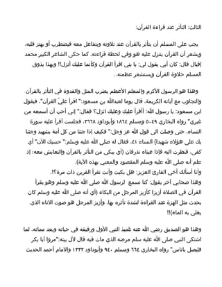 ‫الثالث: التأثر عند قراءة القرآن:‬

‫يجب على المسلم أن يتأثر بالقرآن عند تلوته ويتفاعل معه فيضطرب أو يهتز قلبه،‬
‫ويشعر أن القرآن يتنزل عليه هو وفي لحظة قراءته، كما حكى الشاعر الكبير محمد‬
   ‫إقبال قال: كان أبي يقول لي: يا بني اقرأ القرآن وكأنما عليك أنزل!! وبهذا يذوق‬
                                       ‫المسلم حلوة القرآن ويستشعر عظمته..‬

‫وهذا هو الرسول الكرم والمعلم العظم يضرب المثل والقدوة في التأثر بالقرآن‬
‫والتجاوب مع آياته الكريمة، قال يوما لعبدا بن مسعود:" اقرأ عليّ القرآن"، فيقول‬
‫ابن مسعود: يا رسول ا: أأقرأ عليك وعليك انزل؟ فقال:" إني أحب أن أسمعه من‬
  ‫غيري" رواه البخاري ٩٤٠٥ ومسلم ٤٦٨١ وأبوداود ٨٦٦٣، فجلست أقرأ عليه سورة‬
‫النساء، حتى وصلت الى قول ا عز وجل:" فكيف إذا جئنا من كل أمة بشهيد وجئنا‬
 ‫بك على هؤلء شهيدا{ النساء ١٤، فقال له صلى ا عليه وسلم:" حسبك الن" أي‬
 ‫كفى، فنظرت اليه فإذا عيناه تذرفان )أي يبكي من التأثر بالقرآن والتعايش معه؛ إذ‬
                      ‫علم أنه صلى ا عليه وسلم المقصود والمعني بهذه الية(.‬
           ‫وأنا أسألك أخي القارئ العزيز: هل بكيت وأنت تقرأ القرين ذات مرة؟!.‬
    ‫وهذا صحابي آخر يقول: كنا نسمع لرسول ا صلى ا عليه وسلم وهو يقرأ‬
 ‫القرآن في الصلة أزيزا كأزيز المرجل من البكاء )أي أنه صلى ا عليه وسلم كان‬
  ‫يحدث مثل الهزة عند القراءة لشدة تأثره بها، وأزيز المرجل هو صوت الناء الذي‬
                                                                ‫يغلي به الماء(!!‬

‫وهذا هو الصديق رضي ا عنه تلميذ النبي الول ورفيقه في حياته وبعد مماته، لما‬
   ‫اشتكى النبي صلى ا عليه سلم مرضه الذي مات فيه قال لل بيته:"مروا أبا بكر‬
 ‫فليصل باناس" رواه البخاري ٤٦٦ ومسلم ٠٤٩ وأبوداود ٢٣٢١ والمام أحمد الحديث‬
 