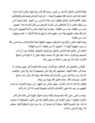 ‫وهذا التابعي الجليل الحنف بن قيس رحمه ا كان يقرأ قوله تعالى:} لقد أنزلنا‬
  ‫اليكم كتابا فيه ذكركم أفل تعقلون{ النبياء ٠١ أي فيه أخباركم وصفاتكم وافعالكم،‬
  ‫يقول: فأفتح القرآن وأنظر واقول: أرى بماذا يذكرني ربي اليوم.. فيقرأ ويقرأ حتى‬
   ‫يمر بقوله تعالى:} إنّ المنافقين في الدرك السفل من النار{ النساء ٥٤١، فيقول:‬
‫لست من هؤلء، لست من هؤلء.. وعندما يقرأ قوله تعالى:} إنّما المؤمنون الذين إذا‬
   ‫ذكر ا وجلت قلوبهم وإذا تليت عليهم آياته زادتهم إيمانا{ النفال ٢. فيندم ويقول:‬
                                                                 ‫لست من هلء!‬
‫ويقرأ قوله تعالى:} وآخرون اعترفوا بذنوبهم خلطوا عمل صالحا وآخر سيئا عسى ا‬
                   ‫أن يتوب عليهم{ التوبة ٢٠١ فيقول: أنا من هؤلء، أنا من هؤلء!.‬
      ‫فانظر الى تفاعل هذا التابعي الجليل مع القرآن العظيم، وهكذا يجب أن أدب‬
      ‫المسلم مع القرآن دائما. وقد قيل إذا سمعت قوله تعالى:} يا أيها الذين آمنوا{‬
                                  ‫فأنصت، فإنه إما خير تؤمر به وإما شر تنهى عنه.‬

   ‫والناس يتفاوتون في التجاوب مع القرآن، ونرى هذا واضحا في شهر رمضان، ل‬
  ‫سيما في صلة التهجد، فبعضهم يتأثر ول يبكي وبعضهم ل يتأثر ول يبكي، والعجب‬
      ‫أنك قد ترى رجل غير عربي باكستانيا أو بنغاليا مثل، ومع ذلك يبكي عند سماع‬
                            ‫القرآن، وسبحان ا.. وذلك فضل ا يؤتيه من يشاء.‬
‫والقلب إذا قسا ل يتأثر بالقرآن. يقول تعالى عن اليهود في سورة البقرة:} ثم قست‬
        ‫قلوبهم من بعد ذلك فهي كالحجارة أو أشد قسوة{ البقرة ٤٧ الى آخر الية.‬

   ‫ويتحدث النبي صلى ا عليه وسلم وكأنه يصف احوال قلوبنا التي قلما تتأثر الن‬
 ‫بالقرآن فيقول:" سبيلي القرآن في صدور أقوام كما يبلى الثوب، فيقرؤونه ل يجدون‬
 ‫له لذة، وان قصروا قالوا: سنبلغ ) أي سنصل الى ما نريد(، وإن أساؤوا قالوا: سيفغر‬
                                                        ‫لنا" رواه الدرامي ٢٩٣٤.‬
 