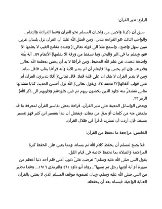 ‫الرابع: تدبر القرآن:‬

    ‫سبق أن ذكرنا واجبين من واجبات المسلم نحو القرآن وهما القراءة والتعلم..‬
 ‫والواجب الثالث هو القراءة بتدبر.. ومن فضل ا علينا أن القرآن نزل بلسان عربي‬
   ‫مبين سهل واضح.. واسمع مثل الى قوله تعالى:} وعنده مفاتح الغيب ل يعلمها ال‬
  ‫هو، ويعلم ما في البر والبحر، وما تسقط من ورقة ال يعلمها{ النعام ٩٥.. آية بيّنة‬
  ‫واضحة تتحدث عن علم ا المحيط، ومن قرأها ل بد أن يحس بعظمة ا تعالى‬
   ‫وقدرته.. وإن لم يحس بهذا فايعلم أن لم يتدبر الية وأنه قرأها بقلب غافل ساه.‬
  ‫ومن ل يتدبر القرآن ل شك أن على قلبه قفل. قال تعالى:} أفل يتدبرون القرآن أم‬
‫على قولب أقفالها{؟! محمد ٤٢. ويقول تعالى:} ا نزل أحسن الحديث كتابا متشابها‬
 ‫مثاني تقشعرّ منه جلود الذين يخشون ربهم ثم تلين جلودهم وقلوبهم الى ذكر ا{‬
                                                                       ‫الزمر ٣٢.‬
‫وبعض الواسائل المعينة على تدبر القرآن، قراءة بعض تفاسير القرآن لمعرفة ما قد‬
‫يغمض منه من كلمات أو يدق من معان، ويفضل أن نبدأ بتفسير ابن كثير فهو تفسير‬
                              ‫بسيط، فإن أردت أن تستزيد فاقرأ في ظلل القرآن.‬

                                          ‫الخامس: مراجعة ما نحفظ من القرآن:‬

       ‫فل يصح لمسلم أن يحفظ كلم ا ثم ينساه، ومما يعين على الحفظ كثرة‬
                               ‫المراجعة والصلة بما تحفظ خاصة في قيام الليل.‬
 ‫يقول النبي صلى ا عليه وسلم:" عرضت عليّ ذنوب أمتي فلم أجد ذنبا أعظم من‬
‫سورة أو آية أوتيها رجل ثم نسيها".. رواه أبو داود ١٦٤ والترمذي ٦١٩١... وهذا تحذير‬
 ‫من النبي صلى ا عليه وسلم، وبيان لصعوبة موقف المسلم الذي ل يعتني بالقرآن‬
                                           ‫العناية الواجبة، فينساه بعد أن يحفظه.‬
 