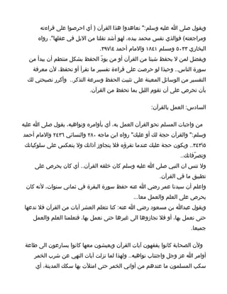 ‫ويقول صلى ا عليه وسلم:" نعاهدوا هذا القرآن ) أي احرصوا على قراءته‬
      ‫ومراجعته( فوالذي نفس محمد بيده، لهو أشد تفلتا من البل في عقلها". رواه‬
                               ‫البخاري ٣٣٠٥ ومسلم ١٤٨١ والمام أحمد ٤٧٩٣.‬
  ‫ويفضل لمن ل يحفظ شيئا من القرآن أو من يودّ الحفظ بشكل منتطم أن يبدأ من‬
    ‫سورة الناس.. وحبذا لو حرصت على قراءة تفسير ما تقرأ أو تحفظ، لن معرفة‬
  ‫التفسير من الوسائل المعينة على تثبيت الحفظ وسرعة التذكر.. وأكرر نصيحتي لك‬
                           ‫بأن تحرص على أن تقوم الليل بما تحفظ من القرآن.‬

                                                     ‫السادس: العمل بالقرآن:‬

‫من واجبات المسلم نحو القرآن العمل به، أي بأوامره ونواهيه، يقول صلى ا عليه‬
‫وسلم:" والقرآن حجة لك أو عليك" رواه ابن ماجه ٠٨٢ والنسائي ٦٣٤٢ والمام أحمد‬
 ‫٥٣٤٣.. ويكون حجة عليك عندما تقرؤه فل يتجاوز آذانك ول ينعكس على سلوكياتك‬
                                                                 ‫وتصرّفاتك..‬
     ‫ول تنس ان النبي صلى ا عليه وسلم كان خلقه القرآن.. أي كان يحرص على‬
                                                        ‫تطبيق ما في القرآن.‬
 ‫واعلم أن سيدنا عمر رضي ا عنه حفظ سورة البقرة في ثماني سنوات، لنه كان‬
                                             ‫يحرص على العلم والعمل معا...‬
 ‫ويقول عبدا بن مسعود رضي ا عنه: كنا نتعلم العشر آيات من القرآن فل ندعها‬
    ‫حتى نعمل بها، أو فل نجازوها الى غيرها حتى نعمل بها، فتعلمنا العلم والعمل‬
                                                                     ‫جميعا.‬

 ‫ولن الصحابة كانوا يفقهون آيات القرآن ويعيشون معها كانوا يسارعون الى طاعة‬
     ‫أوامر ا عز وجل واجتناب نواهيه.. ولهذا لما نزلت آيات النهي عن شرب الخمر‬
     ‫سكب المسلمون ما عندهم من أواني الخمر حتى امتلت بها سكك المدينة، أي‬
 
