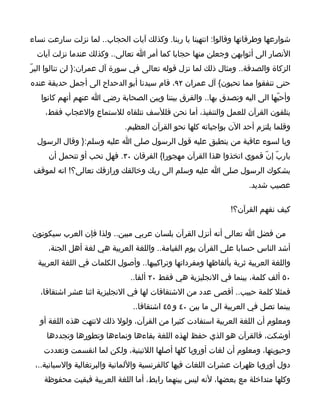 ‫شوارعها وطرقاتها وقالوا: انتهينا يا ربنا. وكذلك آيات الحجاب.. لما نزلت سارعت نساء‬
  ‫النصار الى أثوابهن وجعلن منها حجابا كما أمر ا تعالى.. وكذلك عندما نزلت آيات‬
‫الزكاة والصدقة.. ومثال ذلك لما نزل قوله تعالى في سورة آل عمران:} لن تنالوا البرّ‬
‫حتى تنفقوا مما تحبون{ آل عمران ٢٩، قام سيدنا أبو الدحداح الى أجمل حديقة عنده‬
   ‫وأحبّها الى اليه وتصدق بها.. والفرق بيننا وبين الصحابة رضي ا عنهم أنهم كانوا‬
    ‫يتلقون القرآن للعمل والتنفيذ، أما نحن فللسف نتلقاه للستماع والعجاب فقط،‬
                             ‫وقلما يلتزم أحد الن بواجباته كلها نحو القرآن العظيم.‬
  ‫ويا لسوء عاقبة من ينطبق عليه قول الرسول صلى ا عليه وسلم:} وقال الرسول‬
     ‫ياربّ إنّ قموي اتخذوا هذا القرآن مهجورا{ الفرقان ٠٣. فهل تحب أو تتحمل أن‬
 ‫يشكوك الرسول صلى ا عليه وسلم الى ربك وخالقك ورازقك تعالى؟! انه لموقف‬
                                                                     ‫عصيب شديد.‬

                                                               ‫كيف نفهم القرآن؟!‬

‫من فضل ا تعالى أنه أنزل القرآن بلسان عربي مبين.. ولذا فإن العرب سيكونون‬
     ‫أشد الناس حسابا على القرآن يوم القيامة.. واللغة العربية هي لغة أهل الجنة،‬
  ‫واللغة العربية ثرية بألفاظها ومفرداتها وتراكبيها.. وأصول الكلمات في اللغة العربية‬
                               ‫٠٥ ألف كلمة، بينما في النجليزية هي فقط ٠٢ ألفا..‬
   ‫فمثل كلمة حبيب.. أقصى عدد من الشتقاقات لها في النجليزية اثنا عشر اشتقاقا،‬
                                ‫بينما تصل في العربية الى ما بين ٠٤ و ٥٤ اشتقاقا..‬
   ‫ومعلوم أن اللغة العربية استفادت كثيرا من القرآن، ولول ذلك لنتهت هذه اللغة أو‬
     ‫أوشكت، فالقرآن هو الذي حفظ لهذه اللغة بقاءها ونماءها وتطورها وتجددها‬
    ‫وحيويتها، ومعلوم أن لغات أوروبا كلها أصلها اللتينية، ولكن لما انقسمت وتعددت‬
 ‫دول أوروبا ظهرات عشرات اللغات فيها كالفرنسية واللمانية والبرتغالية والسبانية..،‬
    ‫وكلها متداخلة مع بعضها، لنه ليس بينهما رابط، أما اللغة العربية فبقيت محفوظة‬
 