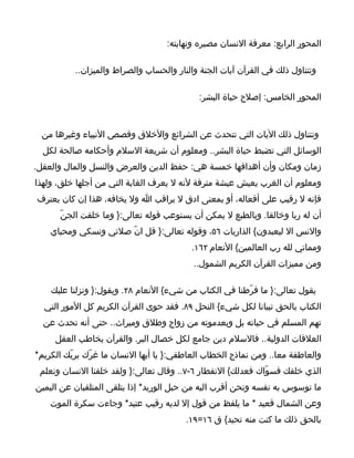 ‫المحور الرابع: معرفة النسان مصيره ونهايته:‬

          ‫وتتناول ذلك في القرآن آيات الجنة والنار والحساب والصراط والميزان..‬

                                            ‫المحور الخامس: إصلح حياة البشر:‬



 ‫وتتناول ذلك اليات التي تتحدث عن الشرائع والخلق وقصص النبياء وغيرها من‬
  ‫الوسائل التي تضبط حياة البشر.. ومعلوم أن شريعة السلم وأحكامه صالحة لكل‬
‫زمان ومكان وأن أهدافها خمسة هي: حفظ الدين والعرض والنسل والمال والعقل.‬
‫ومعلوم أن الغرب يعيش عيشة مترفة لنه ل يعرف الغاية التي من أجلها خلق، ولهذا‬
‫فإنه ل رقيب على أفعاله، أو بمعنى ادق ل يراقب ا ول يخافه، هذا إن كان يعترف‬
      ‫أن له ربا وخالقا. وبالطبع ل يمكن أن يستوعب قوله تعالى:} وما خلقت الجنّ‬
    ‫والنس ال ليعبدون{ الذاريات ٦٥، وقوله تعالى:} قل انّ صلتي ونسكي ومحياي‬
                                          ‫ومماتي لله رب العالمين{ النعام ٢٦١.‬
                                           ‫ومن مميزات القرآن الكريم الشمول..‬

    ‫يقول تعالى:} ما فرّطنا في الكتاب من شيء{ النعام ٨٢. ويقول:} ونزلنا عليك‬
  ‫الكتاب بالحق تبيانا لكل شيء{ النحل ٩٨. فقد حوى القرآن الكريم كل المور التي‬
  ‫تهم المسلم في حياته بل وبعدموته من زواج وطلق وميراث.. حتى أنه تحدث عن‬
     ‫العلقات الدولية.. فالسلم دين جامع لكل خصال البر. والقرآن يخاطب العقل‬
‫والعاطفة معا.. ومن نماذج الخطاب العاطفي:} يا أيها النسان ما غرّك بربّك الكريم*‬
 ‫الذي خلقك فسوّاك فعدلك{ النفطار ٦-٧.. وقال تعالى:} ولقد خلقنا النسان ونعلم‬
‫ما توسوس به نفسه ونحن أقرب اليه من حبل الوريد* إذا يتلقى المتلقيان عن اليمين‬
    ‫وعن الشمال قعيد * ما يلفظ من قول إل لديه رقيب عتيد* وجاءت سكرة الموت‬
                                         ‫بالحق ذلك ما كنت منه تحيد{ ق ٦١=٩١.‬
 