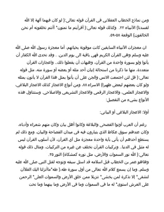 ‫ومن نماذج الخطاب العقلني في القرآن قوله تعالى:} لو كان فيهما آلهة إل ا‬
   ‫لفسدتا{ النبياء ٢٢. وكذلك قوله تعالى:} أفرأيتم ما تمنون* أأنتم تخلقونه أم نحن‬
                                                        ‫الخالقون{ الوقعة ٨٥-٩٥.‬

‫ان معجزات النبياء السابقين كانت موقوتة بحياتهم، أما معجزة رسول ا صلى ا‬
‫عليه وسلم وهي القرآن الكريم فهي باقية الى يوم الدين. . وقد تحدى ا الكفار أن‬
      ‫يأتوا ولو بسورة واحدة من القرآن، وهيهات أن يفعلوا ذلك.. واعجازات القرآن‬
  ‫متعددة، منها ما ذكرنا من استحالة إتيان أحد مثله أو بعضه أو سورة منه، مثل قوله‬
 ‫تعالى:} قل لئن اجتمعت النس والجن على أن يأتوا بمثل هذا القرآن ل يأتون بمثله‬
‫ولو كان بعضهم لبعض ظهيرا{ السراء ٨٨، ومن أنواع العجاز كذلك العجاز البلغي،‬
 ‫والعجاز العلمي، والعجاز الرقمي والعجاز التشريعي والصلحي. وسنتناول هذه‬
                                                      ‫النواع بشيء من التفصيل:‬

                                                  ‫أول: العجاز البلغي أو البياني:‬

 ‫رغم أن العرب أوتوا الفصحى والبلغة وكانوا أهل بيان وكان منهم شعراء وأدباء،‬
‫وكان عندهم سوق عكاظ الذي يتبارون فيه في ميدان الفصاحة والبيان، ومع ذلك لم‬
 ‫يستطع أحدهم أن يأتي بآية واحدة معجزة مثل آي القرآن، لن أسلوب القرآن ليس‬
 ‫له مثيل في الدنيا.. وتركيبات القرآن تختلف عن غيره من التركيبات، ومثال ذلك قوله‬
                   ‫تعالى:} ا نور السموات والرض، مثل نوره كمشكاة{ النور ٥٣.‬
‫وهاهو عمر بن الخطاب قبل اسلمه قد استل سيفه وتوجه لقتل النبي صلى ا عليه‬
  ‫وسلم, وما إن يسمع كلم ا تعالى من أول سورة طه،} طه*ماأنزلنا اليك القلآن‬
  ‫لتشقى* إل تذكرة لمن يخشى* تنزيل ممن خلق الرض والسموات العلى* الرحمن‬
       ‫على العرش استوى* له ما في السموات وما في الرض وما بينهما وما تحت‬
 
