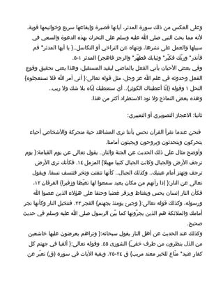 ‫وعلى العكس من ذلك سورة المدثر، آياتها قصيرة وإيقاعها سريع وخواتيمها قوية،‬
   ‫لنه مما يحث النبي صلى ا عليه وسلم على التحرك بهذه الدعوة والسعي في‬
   ‫سبيلها والعمل على نشرها، وتنهاه عن التراخي أو التكاسل..} يا أيها المدثر* قم‬
                     ‫فأنذر* وربّك فكبّر* وثيابك فطهّر* والرجز فاهجر{ المدثر ١-٥.‬
 ‫وفي بعض الحيان يأتي الفعل بالماضي ليفيد المستقبل، وهذا يعني تحقيق وقوع‬
‫الفعل وحدوثه في علم ا عز وجل، مثل قوله تعالى:} أتى أمر ا فل تستعجلوه{‬
          ‫النحل ١ وقوله }إنّا أعطيناك الكوثر{.. أي سنعطيك إيّاه بل شك ول ريب..‬
                              ‫وهذه بعض النماذج ول نود الستطراد أكثر من هذا.‬

                                              ‫ثانيا: العجاز التصويري أو التعبيري:‬

  ‫فنحن عندما نقرأ القرآن نحس بأننا نرى المشاهد حية متحركة والشخاص أحياء‬
                                    ‫يتحركون ويتحدثون ويروحون ويجيئون أمامنا.‬
‫وأوضح مثال على ذلك الحديث عن الجنة والنار.. يقول تعالى عن يوم القيامة:} يوم‬
    ‫ترجف الرض والجبال وكانت الجبال كثيبا مهيل{ المزمل ٤١. فكأنك ترى الرض‬
   ‫ترجف وتهتز أمام عينيك.. وكذلك الجبال.. كأنها تتفتت وتخر فتنسف نسفا. ويقول‬
    ‫تعالى عن النار:} إذا رأتهم من مكان بعيد سمعوا لها تغيّظا وزفيرا{ الفرقان ٢١،‬
    ‫فكأن النار إنسان يحس ويغتاظ ويزفر غضبا وحنقا على هؤلء الذين عصوا ا‬
‫ورسوله، وكذلك قوله تعالى:} وجيئ يومئذ بجهنم{ الفجر ٣٢. فتتخيل النار وكأنها تجر‬
‫أمامك والملئكة هم الذين يجرّونها كما بيّن الرسول صلى ا عليه وسلم في حديث‬
                                                                         ‫صحيح.‬
  ‫وكذلك عند الحديث عن أهل النار يقول سبحانه:} وتراهم يعرضون عليها خاشعين‬
  ‫من الذل ينظرون من طرف خفيّ{ الشورى ٥٤. وقوله تعالى:} ألقيا في جهنم كل‬
 ‫كفار عنيد* منّاع للخير معتد مريب{ ق ٤٢-٥٢. وبقية اليات في سورة )ق( تعبّر عن‬
 