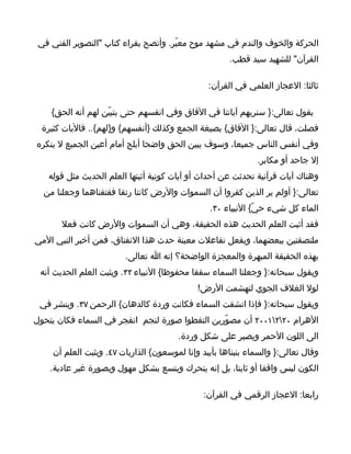‫الحركة والخوف والندم في مشهد موح معبّر. وأنصح بقراء كتاب "التصوير الفني في‬
                                                      ‫القرآن" للشهيد سيد قطب.‬

                                                ‫ثالثا: العجاز العلمي في القرآن:‬

    ‫يقول تعالى:} سنريهم آياتنا في الفاق وفي انفسهم حتى يتبيّن لهم أنه الحق{‬
  ‫فصلت، قال تعالى:} الفاق{ بصيغة الجمع وكذلك }أنفسهم{ و}لهم{.. فاليات كثيرة‬
‫وفي أنفس الناس جميعا، وسوف يبين الحق واضحا أبلج أمام أعين الجميع ل ينكره‬
                                                              ‫إل جاحد أو مكابر.‬
   ‫وهناك آيات قرآنية تحدثت عن أحداث أو آيات كونية أثبتها العلم الحديث مثل قوله‬
  ‫تعالى:} أولم ير الذين كفروا أن السموات والرض كانتا رتقا ففتقناهما وجعلنا من‬
                                                ‫الماء كل شيء حيّ{ النبياء ٠٣.‬
       ‫فقد أثبت العلم الحديث هذه الحقيقة، وهي أن السموات والرض كانت فعل‬
‫ملتصقتين ببعضهما، وبفعل تفاعلت معينة حدث هذا النفتاق، فمن أخبر النبي المي‬
                        ‫بهذه الحقيقة المبهرة والمعجزة الواضحة؟ إنه ا تعالى.‬
 ‫ويقول سبحانه:} وجعلنا السماء سقفا محفوظا{ النبياء ٢٣. ويثبت العلم الحديث أنه‬
                                             ‫لول الغلف الجوي لتهشمت الرض!‬
 ‫ويقول سبحانه:} فإذا انشقت السماء فكانت وردة كالدهان{ الرحمن ٧٣. وينشر في‬
‫الهرام ٠٢٢١٠٠٢ أن مصوّرين التقطوا صورة لنجم انفجر في السماء فكان يتحول‬
                                       ‫الى اللون الحمر ويصير على شكل وردة.‬
    ‫وقال تعالى:} والسماء بنيناها بأييد وإنا لموسعون{ الذاريات ٧٤. ويثبت العلم أن‬
    ‫الكون ليس واقفا أو ثابتا، بل إنه يتحرك ويتسع بشكل مهول وبصورة غير عادية.‬

                                               ‫رابعا: العجاز الرقمي في القرآن:‬
 