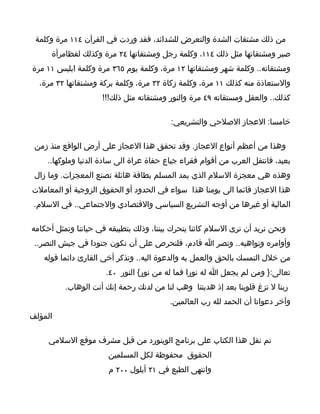 ‫من ذلك مشتقات الشدة والتعرض للشدائد، فقد وردت في القرآن ٤١١ مرة وكلمة‬
      ‫صبر ومشتقاتها مثل ذلك ٤١١، وكلمة رجل ومشتقاتها ٤٢ مرة وكذلك لفظامرأة‬
‫ومشتقاته.. وكلمة شهر ومشتقاتها ٢١ مرة، وكلمة يوم ٥٦٣ مرة وكلمة ابليس ١١ مرة‬
  ‫والستعاذة منه كذلك ١١ مرة، وكلمة زكاة ٢٣ مرة، وكلمة بركة ومشتقاتها ٢٣ مرة،‬
                     ‫كذلك.. والعقل ومستقاته ٩٤ مرة والنور ومشتقاته مثل ذلك!!!‬

                                          ‫خامسا: العجاز الصلحي والتشريعي:‬

 ‫وهذا من أعظم أنواع العجاز. وقد تحقق هذا العجاز على أرض الواقع منذ زمن‬
    ‫بعيد، فانتقل العرب من أقوام فقراء جياع حفاة عراة الى سادة الدنيا وملوكها..‬
 ‫وهذه هي معجزة السلم الذي يمد المسلم بطاقة هائلة تصنع المعجزات. وما زال‬
‫هذا العجاز قائما الى يومنا هذا سواء في الحدود أو الحقوق الزوجية أو المعاملت‬
 ‫المالية أو غيرها من أوجه التشريع السياسي والقتصادي والجتماعي.. في السلم.‬

‫ونحن نريد أن نرى السلم كائنا يتحرك بيننا، وذلك بتطبيقه في حياتنا وتمثل أحكامه‬
 ‫وأوامره ونواهيه.. ونصر ا قادم، فلنحرص على أن نكون جنودا في جيش النصر..‬
   ‫من خلل التمسك بالحق والعمل به والدعوة اليه.. وتذكر أخي القارئ دائما قوله‬
                      ‫تعالى:} ومن لم يجعل ا له نورا فما له من نور{ النور ٠٤.‬
          ‫ربنا ل تزغ قلوبنا بعد إذ هديتنا وهب لنا من لدنك رحمة إنك أنت الوهاب.‬
                                         ‫وآخر دعوانا أن الحمد لله رب العالمين.‬
‫المؤلف‬

     ‫تم نقل هذا الكتاب على برنامج الوينورد من قبل مشرف موقع السلمي‬
                       ‫الحقوق محفوظة لكل المسلمين‬
                       ‫وانتهى الطبع في ١٢ أيلول ٠٠٢ م‬
 