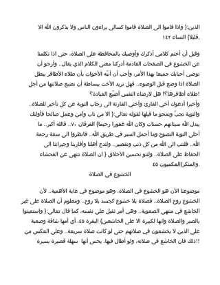 ‫الذين:} واذا قاموا الى الصلة قاموا كسالى يراءون الناس ول يذكرون ا ال‬
                                                            ‫,قليل{ النساء ٢٤١‬

      ‫وقبل أن أختم كلمي أذكرك وأوصيك بالمحافظة على الصلة، حتى اذا تكلمنا‬
      ‫عن الخشوع في الصفحات القادمة أدركنا معنى الكلم الذي يقال.. وأرجو أن‬
     ‫توصي أحبابك جميعا بهذا المر، وأحب أن أنبّه الخوات بأن طلء الظافر يبطل‬
  ‫الصلة اذا وضع قبل الوضوء.. فهل تريد الخت ببساطة أن تضيع صلتتها من أجل‬
                            ‫!طلء أظافرها؟! هل لرضاء النفس أضيّع العبادة؟‬
  ‫وأخيرا أدعوك أخي القارئ وأختي القارئة الى رجاب التوبة عن كل تأخير للصلة..‬
   ‫والتوبة تجبّ وتمحو ما قبلها لقوله تعالى:} ال من تاب وآمن وعمل صالحا فأولئك‬
      ‫يبدل ا سيئاتهم حسنات وكان ا غفورا رحيما{ الفرقان ٠٧.. فالله أكبر.. ما‬
     ‫أحلى التوبة النصوح وما أجمل السير في طريق ا.. فانظروا الى سعة رحمة‬
        ‫ا.. فلنتب الى ا من كل ذنب وتقصير.. ولندع أهلنا وأقاربنا وجيراننا الى‬
       ‫الحفاظ على الصلة.. ولننو تحسين الخلق } ان الصلة تتنهى عن الفحشاء‬
                                                        ‫.والمنكر{العكمبوت ٥٤‬
                            ‫الخشوع في الصلة‬

       ‫موضوعنا الن هو الخشوع في الصلة، وهو موضوع في غاية الهمية.. لن‬
‫الخشوع روح الصلة.. فصلة بل خشوع كجسد بل روح.. ومعلوم أن الصلة على غير‬
‫الخاشع في منتهى الصعوبة.. وهي أمر ثقيل على نفسه، كما قال تعالى:} واستعينوا‬
   ‫بالصبر والصلة وانها لكبيرة ال على الخاشعين{ البقرة ٥٤، أي أمها شاقة وصعبة‬
 ‫على الذين ل يخشعون في صلتهم حتى لو كانت صلة سريعة.. وعلى العكس من‬
      ‫!!ذلك فان الخاشع في صلته، ولو أطال فيها، يحس أنها سهلة قصيرة يسيرة‬
 