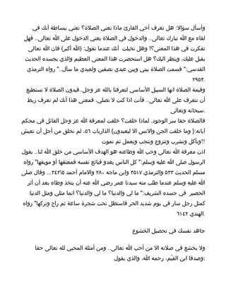 ‫وأسأل سؤال: هل تعرف أخي القارئ ماذا تعني الصلة؟ تعني ببساطة أنك في‬
 ‫لقاء مع ا تبارك تعالى.. والدخول في الصلة يعني الدخول على ا تعالى.. فهل‬
  ‫تفكرت في هذا المعنى؟! وهل تخيلت أنك عندما تقول: )ا أكبر( فان ا تعالى‬
 ‫يقبل عليك، وينظر اليك؟ هل استحضرت هذا المعنى العظيم والذي يجسده الحديث‬
  ‫القدسي:" قسمت الصلة بيني وبين عبدي نصفين ولعبدي ما سأل.." رواه الترمذي‬
                                                                        ‫.٣٥٩٢‬
  ‫وقيمة الصلة انها السبيل الساسي لتعرفنا بالله عز وجل..فبدون الصلة ل نستطيع‬
  ‫أن نتعرف على ا تعالى.. فأنت اذا كنت ل تصلي، فمعنى هذا أنك لم تعرف ربط‬
                                                               ‫.سبحانه وتعالى‬
‫فالصلة حقا سر الوجود. لماذا خلقت؟ خلقت لمعرفة ا عز وجل القائل في محكم‬
‫آياته:} وما خلقت الجن والنس ال ليعبدون{ الذاريات ٦٥، لم نخلق من أجل أن نعيش‬
                                 ‫!!ونأكل ونشرب ونتزوج وننجب ونعمل ثم نموت‬
‫اذن معرفة ا تعالى وحب ا وطاعته هو الهدف الساسي من خلق ا لنا.. يقول‬
 ‫الرسول صلى ا عليه وسلم:" كل الناس يغدو فبائع نفسه فمعتقها أو موبقها" رواه‬
‫مسلم الحديث ٣٣٥ والترمذي ٧١٥٣ وابن ماجه ٠٨٢ والمام أحمد ٥٢٤٣... وقال صلى‬
  ‫ا عليه وسلم عندما طلب منه سيدنا عمر رضي ا عنه أن يتخذ وطاء بعد أن أثر‬
   ‫الحصير في جسده الشريف:" ما لي والدنيا؟ ما لي والدنيا؟ انما مثلي ومثل الدنيا‬
‫كمثل رجل سار في يوم شديد الحر فاستظل تحت شجرة ساعة ثم راح وتركها" رواه‬
                                                                 ‫.الهندي ٢٤١٦‬

                                              ‫جاهد نفسك في تحصيل الخشوع‬

     ‫ول يخشع في صلته ال من أحب ا تعالى.. ومن أمثلة المحبي لله تعالى حقا‬
                                       ‫:وصدقا ابن القيّم، رحمه ا، والذي يقول‬
 