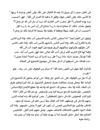 ‫في القلب شعث ) أي تمزق( ل يلمه ال القبال على ا، وفي القلب وحشة ل يزيلها "‬
 ‫ال النس بالله، وفي القلب خوف وقلق ل يذهبه ال الفرار الى ا".. فهل أحسست‬
   ‫مرة بهذه المعاني؟! هل شعرت اخي القارئ أنك تريد أن تفر الى لله عز وجل؟!‬
      ‫وتقول بلسان حالك: أنا محتاج لدينك يا رب! محتاج الى أن آنس بك يا رب! هل‬
   ‫!أحسست أن في قلبك شوقا وتطلعا ل يطفئه ول يشبعه ال الرضا بالله عز وجل؟‬

 ‫ويقول ابن القيّم أيضا:" اذا استغنى الناس بالدنيا فاستعن أنت بالله، واذا فرح الناس‬
  ‫بالدنيا فافرح أنت بالله، واذا أنس الناس بأحبابهم فأنس أنت بالله، واذا ذهب الناس‬
         ‫."الى ملوكهم وكبرائهم يسألونهم الرزق ويتوددون اليهم فتودد أنت الى ا‬
    ‫وهذا أيها الخ الكريم كلم لرجل أحب ا تعالى حقا، فهل تحس أنت أنك تحب‬
    ‫ا؟ واسأل نفسك دائما: ماذا تريد؟ هل تريد الدنيا أم تريد الجنة؟ لماذا تعيش؟‬
          ‫.حدد هدفك حتى أستطيع أن أدخل معك الى موضوع الخشوع في الصلة‬

   ‫وأذكرك أول بقول ابن القيم رحمه ا:" ل تسأم من الوقوف على باب ربك.. ولو‬
                                                                         ‫!"طردت‬
‫أي ل تمل من الوقوف على باب الحق جل وعل؛ حتى لو لم يتحقق لك الخشوع في‬
‫البداية، فل تتعجل وتترك مجاهدة نفسك لتحصيل الخشوع، بل ابك كثيرا وداوم طرق‬
 ‫باب الملك، فانه ول شك، سيفتح لك، اخشع لله وادعه ول تقطع العتذرا والحساس‬
   ‫بالتقصير.. ولو عصيته فارجع سريعا اليه وتب واستغفر.. ورحم ا من قال:" فاذا‬
  ‫فتح الباب للمقبولين، فادخل دخول المتطفلين".. يعني لو فتح ا بابه لعباده الذين‬
     ‫يحبهم فادخل في وسطهم، فاذا كان هناك مثل درس علم في مسجد أو نحوه،‬
‫فاذهب واجلس مع الجالسين فعسى أن تكون في قوم ل يشقى جليسهم.. واذا كان‬
   ‫هناك اخوة ذاهبون للعتكاف فاعتكف معهم.. وصل معهم قيام الليل.. فالجليس‬
    ‫الصالح مثله كمثل حامل المسك اما أن يهديك واما أن تبتاع منه واما أن تشم منه‬
                                                                      ‫..رائحة طيبة‬
 