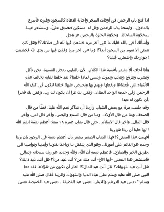 ‫اذا فتح باب الرحمن في أوقات السحر واجابة الدعاء كالسجود وغيره فأسرع‬
     ‫بالدخول.. وابسط يدك للرحمن وقل له: مسكين فتصدق عليّ.. وستشعر حينئذ‬
                              ‫..بحلوة المناجاة.. وحلوة الخلوة بالرحمن عز وجل‬
   ‫وأسألك أخي بالله عليك ما هي آخر مرة خشعت فيها لله في صلتك؟! وهل كنت‬
‫تتمنى أل تقوم من السجود أبدا؟! وما هي آخر مرة وقفت فيها بين يدي ا فخشعت‬
                                                       ‫!جوارحك واضطرب قلبك؟‬

     ‫وأنا أخاف أل نشعر بأهمية هذا الكلم.. لن بالقلوب بعض القسوة، نحن نأكل‬
     ‫ونشرب ونتزوج وننجب ونموت وننسى لماذا خلقنا؟ لقد خلقنا لغاية تخالف هذه‬
    ‫الشياء التي فعلناها ونفعلها ونهتم بها ونحرص عليها! خلقنا لنكون في كنف ا‬
 ‫الرحمن وفي خدمة الواحد المنان.. وكفى بك عزا أن يكون لك رب، وكفى بك فخرا‬
                                                                ‫.أن تكون له عبدا‬
     ‫وقد جلست مرة مع بعض الشباب وأردنا أن نتذاكر نعم ا علينا، فمنّا من قال‬
  ‫الصحة.. ومنا من قال الولد.. ومنا من قال السمع والبصر.. وآخر قال امي، وآخر‬
‫قال المال.. وآخر قال السلم.. حتى قال شاب عمره ٨١ سنة: أعظم نعمة انعم ا‬
                                                        ‫!!بها علينا أن ربنا هو ربنا‬
‫أفهمت هذا المعنى؟! فهذا الشاب الصغير يشعر بأن أعظم نعمة في الوجود بان ربنا‬
‫وحده هو القائم على أمورنا.. وهو الذي يتكفل بنا وياخذ بقلوبنا وأيدينا ونواصينا الى‬
  ‫.طريق الخير والصلح.. فأعظم نعمة أن ا، وا وحده، هو ربك سبحانه وتعالى‬
  ‫فاستشعر هذا المعنى –أيها الخ- أنت ملك من؟ أنت عبد من؟! هل أنت عبد ذاتك؟‬
    ‫هل أنت عبد شهواتك؟ هل أنت عبد للمال؟! احذر أن تكون من هؤلء، فقد دعا‬
   ‫النبي صلى ا عليه وسلم على عباد الدنيا والشهوات والزينة فقال صلى ا عليه‬
 ‫وسلم:" تعس عبد الدرهم والدينار.. تعس عبد القطيفة.. تعس عبد الخميصة تعس‬
 