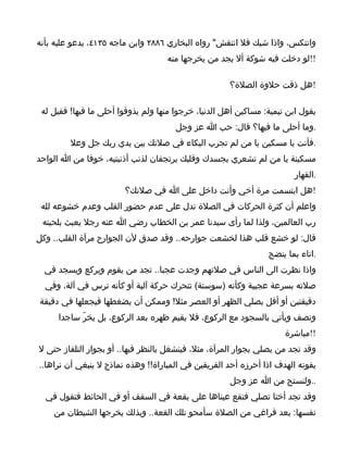 ‫وانتكس، واذا شيك فل انتقش" رواه البخاري ٦٨٨٢ وابن ماجه ٥٣١٤، يدعو عليه بأنه‬
                                    ‫!!لو دخلت فيه شوكة أل يجد من يخرجها منه‬

                                                      ‫!هل ذقت حلوة الصلة؟‬

 ‫يقول ابن تيمية: مساكين أهل الدنيا، خرجوا منها ولم يذوقوا أحلى ما فيها! فقيل له‬
                                       ‫.وما أحلى ما فيها؟ قال: حب ا عز وجل‬
         ‫.فأنت يا مسكين يا من لم تجرب البكاء في صلتك بين يدي ربك جل وعل‬
‫مسكينة يا من لم تشعري بجسدك وقلبك يرتجفان لذنب أذنبتيه، خوفا من ا الواحد‬
                                                                        ‫.القهار‬
                        ‫!هل ابتسمت مرة أخي وأنت داخل على ا في صلتك؟‬
 ‫واعلم أن كثرة الحركات في الصلة تدل على عدم حضور القلب وعدم خشوعه لله‬
 ‫رب العالمين، ولذا لما رأى سيدنا عمر بن الخطاب رضي ا عنه رجل يعبث بلحيته‬
‫قال: لو خشع قلب هذا لخشعت جوارحه.. وقد صدق لن الجوارح مرآة القلب.. وكل‬
                                                                 ‫.اناء بما ينضج‬
  ‫واذا نظرت الى الناس في صلتهم وجدت عجبا.. تجد من يقوم ويركع ويسجد في‬
  ‫صلته بسرعة عجيبة وكأنه )سوستة( تتحرك حركة آلية أو كأنه ترس في آلة، وفي‬
‫دقيقتين أو أقل يصلي الظهر أو العصر مثل! وممكن أن يضغطها فيجعلها في دقيقة‬
     ‫ونصف ويأتي بالسجود مع الركوع، فل يقيم ظهره بعد الركوع، بل يخرّ ساجدا‬
                                                                      ‫!!مباشرة‬
‫وقد تجد من يصلي بجوار المرآة، مثل، فينشغل بالنظر فيها.. أو بجوار التلفاز حتى ل‬
‫يفوته الهدف اذا أحرزه أحد الفريقين في المباراة!! وهذه نماذج ل ينبغي أن نراها..‬
                                                      ‫..ولنستح من ا عز وجل‬
  ‫وقد تجد أختا تصلي فتقع عيناها على بقعة في السقف أو في الحائط فتقول في‬
    ‫نفسها: بعد فراغي من الصلة سأمحو تلك القعة.. وبذلك يخرجها الشيطان من‬
 