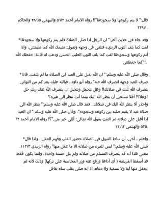 ‫قال:" ل يتم ركوعها ول سجودها"!! رواه المام أحمد ٣٦٥ والبيهقي ٥٦٨٣ والحاكم‬
                                                                     ‫.١٩٢٢‬

 ‫وقد جاء في حديث آخر:" ان الرجل اذا صلى الصلة فلم يتم ركوعها ول سجودها*‬
  ‫لفت كما يلف الثوب الرديء فتلقى في وجهه وتقول: ضيعك ا كما ضيعتني، واذا‬
‫أتم ركوعها وسجودها لفت كما يلف الثوب الطيب الحسن ودعت له قائلة: حفظك ا‬
                                                             ‫.!"كما حفظتني‬

  ‫وقال صلى ا عليه وسلم:" ان ا يقبل على العبد في الصلة ما لم يلتفت، فاذا*‬
  ‫صرف العبد وجهه انصرف ا عنه" رواه أبو داود.. فبالله عليك بعد كم من الثواني‬
    ‫ينصرف ا عنك في صلتك!! وهل تتحمل وتتخيل ان ينصرف ا عنك ربك جل‬
                  ‫!وعل؟! أفل تستحي أن ينظر ا اليك بينما أنت تنظر الى غيره؟‬
  ‫واحذر أل ينظر ا اليك في صلتك.. فقد قال صلى ا عليه وسلم:" ينظر ا الى‬
 ‫صلة عبد ل يقيم صلبه بين ركوعه وسجوده". وقال صلى ا عليه وسلم:" ان العبد‬
‫اذا اٌقبل على صلته ثم التفت يقول ا تعالى: أإلى خير مني"؟! رواه المام أحمد ٢‬
                                                         ‫.٥٢٥ والهيثمي ٢٠٢١‬

   ‫واعلم ، أخي، أن مناط القبول في الصلة حضور القلب وفهم العقل.. ولذا قال*‬
  ‫صلى ا عليه وسلم:" ليس للمرء من صلته ال ما عقل منها" رواه الزبيدي ٣٢١١.‬
‫معنى هذا أنه قد ينصرف المسلم من صلته ولم ينل حسنة واحدة، وانما يكون فقط‬
    ‫قد أسقط الفريضة ) أي أداها ورفع عنه وزر المحاسبة على تركها( وذلك لنه لم‬
                  ‫.يعقل منها آية ول تسمية ول دعاء، اذ إنه صلى بقلب ساه غافل‬
 