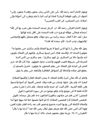 ‫ويقول المام أحمد رحمه ا: يأتي على الناس زمان يصلون وهم ل يصلون، واني*‬
 ‫أتخوف أن يكون هوهذا الزمان!! فماذا لو أتيت الينا يا إمام ونظرت الى أحوالنا والى‬
                                     ‫!صلتنا، نحن المسلمين، في القرن العشرين؟‬

‫ويقول المام الغزالي رحمه ا: ان الرجل ليسجد السجدة يظن تقرب بها الى ا*‬
           ‫!سبحانه وتعالى، ووا لو وزع ذنب هذه السجدة على أهل بلدته لهلكوا‬
 ‫سئل: كيف ١لك؟ فقال: يسجد برأسه بين يدي موله، وهو منشغل باللهو والمعاصي‬
                                     ‫!والشهوات وحب الدنيا.. فأي سجدة لله هذه؟‬

  ‫يقول ا تعالى:} يا أيها الذين آمنوا ل تقربوا الصلة وأنتم سكارى حتى تعلموا ما*‬
 ‫تقولون{ النساء ٣٤. وللسف هناك أنس ليسوا بسكارى، ولكنهم في الصلة يكونون‬
      ‫أشد وأسوأ حال من السكارى، بل انهم سكارى!.. نعم سكارى من كأس الدنيا‬
 ‫المترعة التي شربوها فغيبت قلوبهم وأخمدت جذوة عقولهم.. واذا كان ا قد حرم‬
   ‫الخمر في البداية قبل الصلة حتى يعلم المصلون ما يقولون.. فحريّ بالمسلم أن‬
      ‫.يقطع قبل صلته وأثناءها كل الشواغل الظاهرة والباطنة حتى يعلم ما يقول‬

   ‫واعلم أن ا تعالى أمرنا بإقامة الصلة، ل بمجرد الصلة فقال:} وأقيموا الصلة{‬
 ‫البقرة ٣٤، ولم يقل: صلوا. وشتان بين هذه وتلك. فمعنى أقيموا: أي أتموا وأحسنوا.‬
   ‫وفي اللغة العربية.. أقام البيت: أي حسنه وأتمه وجمله.. ولم تذكر ) صلى( بمعنى‬
         ‫الداء فقط ال في موضع واحد وهو موضع ذم، في سورة الماعون:} فويل‬
   ‫للمصلين* الذين هم عن صلتهم ساهون{ الماعون ٤-٥، فلم يقل سبحانه: )فويل‬
 ‫.للمقيمي الصلة( أو ) للمقيمين الصلة(، اذا لو كانوا مقيميها حقا لما سهوا عنها أبدا‬
‫والصلة الكاملة التي يؤديها المرء بخشوع وحضور قلب تعد راحة للقلب وقرة للعين..‬
  ‫ولهذا كان النبي صلى ا عليه وسلم يقول لبلل رضي ا عنه:" أرحنا بها يا بلل"‬
               ‫!الطبراني ٦٠٤٣.. وربما يقول بعضهم بلسان حاله: أرحنا منها يا بلل‬
 
