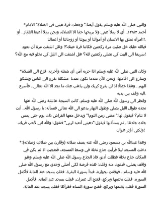 ‫والنبي صلى ا عليه وسلم يقول أيضا:" وجعلت قرة عيني في الصلة" المام*‬
 ‫أحمد ٣٨٢١.. أي ل يمل عيني ول يريحها حقا ال الصلة، ونحن يمل أعيننا التلفاز.. أو‬
                   ‫.!!امرأة تعلق بها النسان أو أموالنا أو بيوتنا أو زوجاتنا أو أعمالنا‬
    ‫فبالله عليك خل صليت مرة ركعتين فكانتا قرة عينك؟! وهل اشتقت مرة أن تعود‬
‫!سريعا الى البيت كي تصلي ركعتين لله؟ هل اشتقت الى الليل كي تخلو فيه مع ا؟‬



  ‫وكان النبي صلى ا عليه وسلم اذا حزبه أمر، أي شغله وأحزنه، فزع الى الصلة*‬
  ‫وسارع الى اقامتها. ونحن الن عندما تكون عندنا مشكلة نفزع الى الناس ونشكو‬
  ‫اليهم.. وهذا خطأ؛ اذ لن يفرج كربك ولن يذهب عنك ما تجد ال ا تعالى.. فأسرع‬
                                                                  ‫.اليه وقف بين يديه‬
     ‫وانظر الى رسول ا صلى ا عليه وسلم، كانت السيجة عائشة رضي ا عنها‬
‫تجده طوال الليل يصلي وطول النهار يدعو الى ا تعالى فتسأله: يا رسول ا.. أنت‬
   ‫ل تنام؟ فيقول لها:" مضى زمن النوم!" ويدخل معها الفراش ذات يوم حتى يمس‬
 ‫جلده جلدها.. ثم يستأذنها فيقول:"دعيني أتعبد لربي" فتقول: وا اني لحب قربك،‬
                                                                 ‫!ولكني أؤثر هواك‬

  ‫وهذا عبدا بن مسعود رضي ا عنه يصف صلته )وقارن بين صلتك وصلته(:*‬
    ‫دخلت المسجد ليل فرأيت جذع نخلة في وسط المسجد، فتعجبت اذ لم يكن في‬
     ‫المكان جذع نخلة فظللت أدنو، فاذ الجذع رسول ا صلى ا عليه وسلم وهو‬
  ‫واقف يصلي، فدنوت منه وقلت: هذه فرصة لكي أصلي وحدي مع رسول ا صلى‬
 ‫ا عليه وسلم.. فوقفت بجواره، فبدأ بسورة البقرة، فقلت يسجد عند المائة فأكمل‬
      ‫السورة، فقلت يختمها ويركع، ففتح آل عمران، فقلت يسجد عند المائة، فأكمل‬
    ‫السورة فقلت يختمها ويركع، ففتح سورة النساء فقرأها فقلت يسجد عند المائة،‬
 