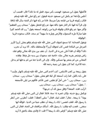 ‫فأكملها! يقول ابن مسعود: فهممت بأمر سوء، فقيل له ما ذلك؟ قال: هممت أن‬
     ‫أجلس وأدعه! ثم يكمل ابن مسعود حديثه فيقول: ثم ركع صلى ا عليه وسلم‬
 ‫فكان ركوعه قريبا من قيامه يقرأ مترسل، فاذا مر بآية فيها ذكر الجنة سأل ا اياها،‬
‫وان قرأ آية فيها ذكر النار تعوذ بالله منها، ثم ركع فجعل يقول " سبحان ربي العظيم"‬
 ‫وأكثر منها، ثم رفع فكان وقوفه قريبا من ركوعه، أسمعه يقول:" رب لك الحمد كثيرا‬
   ‫طيبا مباركا ملء السموات والرض وملء ما بينهما" ثم سجد، فكان سجوده قريبا‬
                                                                       ‫.!لوقوفه‬
 ‫ويقول الصحابة: كنا نسمع لجوف النبي صلى ا عليه وسلم وهو يصلي أزيزا كأزيز‬
     ‫المرجل من البكاء! فمتى كان لجوفك أزيز؟! وأستحلفك بالله.. أل تريد أن تجرب‬
    ‫ذلك؟ وا ان هذا أحلى شيء في الدنيا.. أن تقف بين يدي ا تعالى وهو عنك‬
       ‫راض وتشعر بقربه تعالى منك؛ خاصة عند سجودك بين يديه جل وعل. وهذه‬
 ‫المعاني من لم يشعر بها مسكين وا.. وان في الدنيا جنة من لم يدخلها لم يدخل‬
                                   ‫.جنة الخرة، كما كان يقول ابن تيمية رحمه ا‬

 ‫يقول ربيعة بن كعب السلمي: كنت أخدم النبي صلى ا عليه وسلم بالنهار..وأبيت*‬
    ‫على بابه بالليل، فما زلت أسمعه كل ليلة هو يصلي يقول:" سبحان ربي.. سبحان‬
      ‫ربي.. سبحان ربي.." حتى أملّ أو تغلبني عيني فأنام، فأقوم من ليلي فأسمعه‬
                               ‫."..يقول:" سبحان ربي.. سبحان ربي.. سبحان ربي‬
                                  ‫!أرأيت هذه المتعة؟ وهل سبق لك أن جربتها؟‬
  ‫ويكمل ربيع حديثه ،وكان عمره ٤١ سنة، قائل: فقال لي النبي صلى ا عليه وسلم‬
 ‫يوما:" يا ربيعة.. تعال"، فقلت لبيك، فقال:" سلني أعطك"، فقلت: أنظرني حتى أنظر‬
       ‫يا رسول ا. فقلت لتفسي: اياك يا ربيعة أن تطلب شيئا من الدنيا.. فوا انها‬
 ‫ستفنى.. فعدت اليه وقلت: يا رسول ا.. أسألك مرافقتك في الجنة، فقال لي النبي‬
      ‫صلى ا عليه وسلم:" أوغير ذلك يا ربيعة"؟ قلت: ل والذي بعثك بالحق ل أريد‬
 