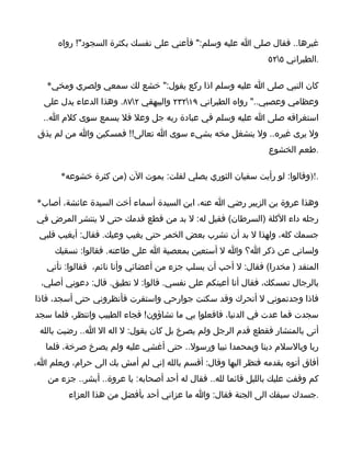 ‫غيرها.. فقال صلى ا عليه وسلم:" فأعني على نفسك بكثرة السجود"! رواه‬
                                                               ‫.الطبراني ٥٢٥‬

   ‫كان النبي صلى ا عليه وسلم اذا ركع يقول:" خشع لك سمعي ولصري ومخي*‬
  ‫وعظامي وعصبي.." رواه الطبراني ٩١٢٣٢ والبيهقي ٢٧٨. وهذا الدعاء يدل على‬
  ‫استغراقه صلى ا عليه وسلم في عبادة ربه جل وعل فل يسمع سوى كلم ا..‬
 ‫ول يرى غيره.. ول ينشغل مخه بشيء سوى ا تعالى!! فمسكين وا من لم يذق‬
                                                                ‫.طعم الخشوع‬

       ‫.!)وقالوا: لو رأيت سفيان الثوري يصلي لقلت: يموت الن )من كثرة خشوعه*‬

‫وهذا عروة بن الزبير رضي ا عنه، ابن السيدة أسماء أخت السيدة عائشة، أصاب*‬
‫رجله داء الكلة )السرطان( فقيل له: ل بد من قطع قدمك حتى ل ينتشر المرض في‬
 ‫جسمك كله، ولهذا ل بد أن تشرب بعض الخمر حتى يغيب وعيك. فقال: أيغيب قلبي‬
     ‫ولساني عن ذكر ا؟ وا ل أستعين بمعصية ا على طاعته. فقالوا: نسقيك‬
   ‫المنقد ) مخدرا( فقال: ل أحب أن يسلب جزء من أعضائي وأنا نائم، فقالوا: نأتي‬
 ‫بالرجال تمسكك، فقال أنا أعينكم على نفسي. قالوا: ل تطيق. قال: دعوني أصلي،‬
‫فاذا وجدتموني ل أتحرك وقد سكنت جوارحي واستقرت فأنظروني حتى أسجد، فاذا‬
‫سجدت فما عدت في الدنيا، فافعلوا بي ما تشاؤون! فجاء الطبيب وانتظر، فلما سجد‬
 ‫أتى بالمنشار فقطع قدم الرجل ولم يصرخ بل كان يقول: ل اله ال ا.. رضيت بالله‬
   ‫ربا وبالسلم دينا وبمحمدا نبيا ورسول.. حتى أغشي عليه ولم يصرخ صرخة، فلما‬
‫أفاق أتوه بقدمه فتظر اليها وقال: أقسم بالله إني لم أمش بك الى حرام، ويعلم ا،‬
   ‫كم وقفت عليك بالليل قائما لله.. فقال له أحد أصحابه: يا عروة.. أبشر.. جزء من‬
         ‫.جسدك سبقك الى الجنة فقال: وا ما عزاني أحد بأفضل من هذا العزاء‬
 