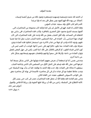 ‫مقدمة المؤلف‬

       ‫ان الحمد لله نحمده ونستعينه ونستهديه ونستغفره ونعوذ بالله من شرور أنفسنا وسيئات‬
                          ‫.أعمالنا، من يهده ا فهو المهتد ومن يضلل فلن تجد له وليا مرشدا‬
                                          ‫.أقدم لكم كتاب الول وقد سميّته: عبادات المؤمن‬
    ‫وهذا الكتاب له قصة، فهو في الصل لم يكن كتابا ولكنه كان مجموعة من المحاضرات التي‬
   ‫ألقيتها بمسجد الشيخ محمود خليل الحصري بالقاهرة، وكانت هذه المحاضرات هي بدايتي مع‬
  ‫الخطابة في المساجد، وقد أقبل الشباب بفضل من ا وحده على هذه المحاضرات التي كان‬
 ‫الهدف منها احساسي بأن العبادة في حياة المسلمين خاصة الشباب صارت تمثل اما عبئا نفسيا‬
  ‫عليهم يؤدونه كأداء واجب أو خوفا من عذاب الخرة دون استشعار لحلوة هذه العبادة ودون‬
   ‫معرفة ثواب هذه العبادة، مما يكون حافزا لهم على حسن أدائها، فوجدت أن العيب ليس في‬
‫كون الناس قساة القلوب، أو كارهين للقبال على ا، انما العيب يكمن في جهل البعض لفضل‬
  ‫وثواب العبادة من ناحية، وأثرها على سمو أرواحهم واطمئنان نفوسهم وسعادتهم بشكل عام‬
                                                                        ‫.من ناحية أخرى‬
 ‫وحدثتني نفسي أننا لو استطعنا أن نعرض مفهوم العبادة وثوابها على الناس بشكل مبسط كما‬
   ‫عرضها النبي صلى ا عليه وسلم على الجيل الول من المسلمين فان الناس وخاصة الشباب‬
‫سيقبلون ل محالة على العبادة، وقد حدث ولله الحمد ما توقعته، فما ان بدأت بهذه السلسلة حتى‬
  ‫وجدت تفاعل عظيما مع كل عبادة تذكر في كل محاضرة، فأصبحنا في نهاية كل محاضرة نتفق‬
                                  ‫.على الواجب السبوعي المطلوب تنفيذه حتى اللقاء التالي‬
    ‫وحتى تعم الفائدة فقد وفقنا ا أن نجعل هذه المحاضرات تصدر في كتب حتى يتيسر لكل‬
‫.المة الطلع على السلسلة، راجين من ا أن يرزقنا عليها المثوبة وان يرزقنا الخلص والقبول‬
‫أخوكم عمر خالد‬
‫.٢ شوال ٢٢٤١‬
 