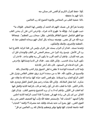 ‫.أول: حفظ القرآن الكريم أو أقصى قدر ممكن منه‬
                                                           ‫.ثانيا: فهم ما تحفظه‬
                  ‫.ثالثا: تصفية القلب من المعاصي والتوبة النصوح لله رب العالمين‬

    ‫وعندما تقرأ قل في نفسك: اللهم لك الحمد أن وفقتني لهذا المقام.. فلولك ما*‬
‫حنيت ظهري أبدا.. ووا ما ظهري لحد غيرك.. واحرص أخي على أن ينحني القلب‬
  ‫مع الظهر فيكتمل خشوع الظاهر والباطن.. وقل: سبحان ربي العظيم".. ومعناها‬
   ‫تنزيه ا عن كل نقص.. ووصفه سبحانه بكل كمال؛ فهو سبحانه العظيم حقا، له‬
                                           ‫..العظمة والجبروت والملك والملكوت‬
‫وعندما تسجد.. فتذكر أن التراب يسجد على التراب وليس في هذا غرابة، فالفرع انما‬
   ‫يرد الى الصل.. وسبح ربك كثيرا حتى يستقر المعنى في القلب والوجدان قبل أن‬
    ‫يعبر عنه اللسان.. واعلم أن العبد أقرب ما يكون الى ربه وهو ساجد.. فاحذر أن‬
   ‫تكون قريبا ببدنك فحسب.. ولكن قلبك بعيد.. هناك في الدنيا ومشاغلها..واحرص‬
                           ‫.على كثرة الدعاء في السجود.. فان ذلك أدعى للجابة‬
       ‫ولما كانت السجدة الواحدة ل تطفىء لظى الشوق ونار الحب والتصال بالله‬
‫والتسبيح في ملكوت ا.. فل بد من سجدة أخرى تروي عظش الظامئ وتنزل على‬
  ‫القلب الركع العابد بردا وسلما.. ولو قضى العبد حياته كلها ساجدا لله ما وفاه حق‬
 ‫شكره.. كما تفعل الملئكة.. ولكن ا بعباده رحيم يقبل العمل القليل ويجزي عليه‬
  ‫بالجر الكثير.. فإذا ما فعلت ذلك في أول ركعة ثم فات بالركعة الثانية وافعل فيها‬
  ‫كما فعلت في الولى، واعلم أنه ل بد أن يزيد الخشوع وحضور القلب.. وتذكر قول‬
    ‫القائل: من لم يكن في زيادة فهو في نقصان!! فإذا أتممت الركعة الثانية اجلس‬
 ‫واقرأ التشهد " التحيات لله"، واستشعر عظنة ا وأنت أيها الضعيف الفقير تحي ربك‬
  ‫القوي الغني.. فهل يصح أنت تخيه بلسانك وقلبك عنه منصرف؟! وكلمة " التحيات"‬
      ‫كلمة جامعة للتحيات كلها وفيها توقير وتعظيم واجلل لله رب العالمين ثم قل"‬
 