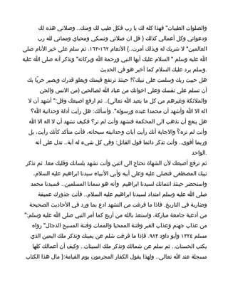 ‫والصلوات الطيبات" فهذا كله لك يا رب فكل طيب لك ومنك.. وصلتي هذه لك‬
      ‫ودعواتي وكل أعمالي كذلك } قل ان صلتي ونسكي ومحياي ومماتي لله رب‬
‫العالمين* ل شريك له وبذلك أمرت..{ النعام ٢٦١-٣٦١. ثم سلم على خير النام صلى‬
‫ا عليه وسلم " السلم عليك أيها النبي ورحمة ا وبركاته" وتذكر أنه صلى ا عليه‬
                                ‫.وسلم يرد عليك السلم كما أخبر هو في الحديث‬
 ‫هل حييت ربك وسلمت على نبيك؟! حينئذ ترتفع قيمتك ويعلو قدرك ويصير حريّا بك‬
      ‫أن تسلم على نفسك وعلى اخوانك من عباد ا لصالحين )من النس والجن‬
  ‫والملئكة وغيرهم من كل ما يعبد ا تعالى(.. ثم ارفع اصبعك وقل:" أشهد أن ل‬
   ‫اله ال ا وأشهد أن محمدا عبده ورسوله". وأسألك: هل رأيت أدلة وحدانية ا؟‬
  ‫هل ينفع أن تذهب الى المحكمة فتشهد وأنت لم تر؟ فكيف تشهد أن ل اله ال ا‬
  ‫وأنت لم تره؟ّ والجابة أنك رأيت آيات وحدانيته سبحانه، فأنت متأكد كأنك رأيت، بل‬
     ‫وربما أقوى.. وأنت تذكر دائما قول القائل: وفي كل شيء له آية.. تدل على أنه‬
                                                                        ‫.الواحد‬
 ‫ثم ترفع أصبعك لن الشهاة تحتاج الى اثنين وأنت تشهد بلسانك وقلبك معا. ثم تذكر‬
    ‫نبيك المصطفى فتصلي عليه وعلى أبيه وأبي النبياء سيدنا ابراهيم عليه السلم،‬
   ‫واستحضر حينئذ انتمائك لسيدنا ابراهيم وأنه هو سمانا المسلمين.. فسيدنا محمد‬
      ‫صلى ا عليه وسلم امتداد لسيدنا ابراهيم عليه السلم.. فأنت جذورك عميقة‬
  ‫وضاربة في التاريخ. فاذا ما فرغت من التشهد ادع بما ورد في الحاديث الصحيحة‬
‫من أدعية جامعة مباركة، واستعذ بالله من أربع كما أمر النبي صلى ا عليه وسلم:"‬
   ‫من عذاب جهنم وعذاب القبر وفتنة الممحيا والممات وفتنة المسيح الدجال" رواه‬
   ‫مسلم ٤٢٣١ وأبو داود ٣٨٩. فإذا ما فرغت شلم عن يمينك وتذكر ملك اليمين الذي‬
   ‫يكتب الحسنات.. ثم سلم عن شمالك وتذكر ملك السيئات.. وكيف أن أعمالك كلها‬
 ‫مسجلة عند ا تعالى.. ولهذا يقول الكفار المجرمون يوم القيامة:} مال هذا الكتاب‬
 