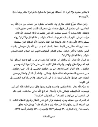 ‫ل يغادر صغيرة ول كبيرة ال أحصاها ووجدوا ما عملوا حاضرا ول يظلم ربك أحدا{‬
                                                                     ‫.الكهف ٩٤‬

 ‫وصل صلة مودّع للدنيا، مفارق لها، خائف لما ينتظره من حساب بين يدي ا رب‬
     ‫العالمين، غير مطمئن الى قبول صلتك، بل تشعر أنك أذنبت لعدم حضور قلبك‬
     ‫وعقلك، ولذا بمجرد أن تسلم تستغفر ا على تقصيرك قائل: استغفر ا ثلث‬
    ‫مرات، ثم قل: اللهم أنت السلم ومنك السلم تباركت يا ذا الجلل والكرام" رواه‬
    ‫مسلم ٤٣٣١ وأبو داود ٢١٥١.. ولماذا هذا الثناء بالذات؟ لنه الدعاء الذي ستقوله‬
 ‫عندما ترى ا تعالى في الجنة عندما يكشف الحجاب عن ا تبارك وتعالى يناديك‬
 ‫فيمن ينادي:" يا أهل الجنة.. سلم عليكم، فيقولون: اللهم أنت السلم ومنك السلم،‬
                                                  ‫تباركت يا ذا الجلل والكرام"..‬
‫ثم اسأل ا تعالى أن يوفقك الى طاعته كما يحب ويرضى.. فهو وحده الموفق لما‬
    ‫فيه الخير والصلح والهدى والرشاد فقل: اللهم أعنّي على ذكرك وشكرك وحسن‬
  ‫عبادتك ، رواه المام أحمد ٥٥٤٢. ولم يقل عبادتك فحسب، بل قال حسن عبادتك،‬
   ‫حتى تستمتع بالصلة ومناجاة ا تبارك وتعالى.. واعلم أن الذكر والشكر وحسن‬
‫العبادة هي عوامل وأسباب لسعادة.. ل في الدنيا فقط.. ول في الخرة فحسب، بل‬
                                                                    ‫في كليهما.‬
 ‫ثم سبّح ا تعالى ثلثا وثلثين واحمده وكبره بمثلها وقل تمام المائة: ا أكبر كبيرا‬
   ‫وسبحان ا العظيم وتعالى بكرة وأصيل.. ثم ادع ا تعالى بما شئت.. فقد جاء‬
                       ‫في الحديث أن من أوقات الجابة:" دبر الصلوات المكتوبة".‬
‫ثم انصرف من صلتك بهدوء وسكينة وكن ابق على انتظار وشوق للصلة التالية.. اذ‬
        ‫من السبعة الذين يظلهم ا في ظله يوم ل ظل ال ظله:" ورجل قلبه معلق‬
    ‫بالمساجد" رواه البخاري ٠٦٦ ومسلم ٧٧٣٢ والترمذي ١٩٣٢ والمام أحمد ٢٩٣٤.‬

                                 ‫سنن الصلة‬
 