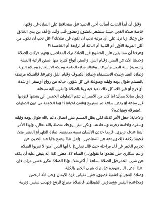 ‫وقبل أن أبدأ الحديث أسألك أخي الحبب: هل ستحافظ على الصلة في وقتها،‬
 ‫خاصة صلة الفجر..حينئذ ستشعر بخشوع وحضور قلب وأنت واقف بين يدي الخالق‬
 ‫جل وعل. ويا ترى على أي مرتبة تحب ان تكون في صلتك؟ هل تحب أن تكون من‬
                    ‫أهل المرتبة الولى أم الثانية أم الثالثة أم الرابعة أم الخامسة؟!‬
 ‫وعرفنا أن مما يعين على الخشوع في الصلة ترك المعاصي، وفهم حركات الصلة‬
   ‫وحديثنا الن عن السنن وقيام الليل. والسنن أنواع كثيرة منها السنن الراتبة )القبلية‬
 ‫والبعدية( سنة الفجر وغيرها.. وهناك صلة الحاجة وصلة الستخارة وصلة التوبة،‬
‫وصلة العيد وصلة الستسقاء وصلة الكسوف وقيام الليل وغيرها. فالصلة مرتبطة‬
  ‫بالمسلم طوال يومه وليلته ومتوغلة في كل شؤون حياته من زواج أو سفر أو شدة‬
             ‫.أو فرح أو غير ذلك، كل ذلك نعبد فيه ربنا بالصلة والتقرب اليه سبحانه‬
 ‫ولعل سائل يسأل: اما كان من اليسر أن تضم الصلوات الخمس الى بعضها فنؤديها‬
‫في ساعة أو بعض ساعة ثم نستريح ونلتفت لحياتنا؟! وما الحكمة من كون الصلوات‬
                                                              ‫.!متفرقة ومتباعدة؟‬
‫والجابة: جعل المر كذلك لكي يظل المسلم على اتصال دائم بالله طوال يومه وليلته‬
 ‫وسفره واقامته وحزنه وسعادته.. ولكي تبقى روحك متصلة بالله تعالى، ولهذا المر‬
 ‫أيضا هدف تربوي.. فربما حدثت النسان نفسه بمعصية، صلة الظهر أو العصر مثل،‬
     ‫فحينئذ يكفه ذلك ويردعه عن المعاصي.. ولعل هذا يتضح جليا عند الحديث عن‬
   ‫تحريم الخمر في أ,ل مراحله حيث قال تعالى:} يا أيها الذين آمنوا ل تقربوا الصلة‬
‫وأنتم سكارى حتى تعلموا ما تقولون..{ النساء ٣٤، معنى هذا أنه ينبغي عليه أن يكف‬
‫عن شرب الخمر قبل الصلة بساعة أ, أكثر مثل.. وإذا الصلة تتكرر خمس مرات فإن‬
                                ‫.هذا أدعى الى تعويده عل ترك شرب الخمر بالكلية‬
        ‫وصلة الفجر لها اهمية قصوى، ففي مقياس قوة اليمان وحب ا الرحمن‬
  ‫ومجاهدة النفس ووساوس الشيطان. فالصلة معراج للروح وتهذيب للنفس وتربية‬
 