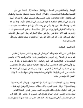 ‫للوجدان وكف للنفس عن العصيان، ولهذا قال سبحانه :} ان الصلة تنهى عن‬
‫الفحشاء والمنكر{ العنكبوت ٥٤، وذلك لن الصلة تحتويك وتجعلك مشغول بها طوال‬
 ‫اليوم والليلة.. وكأنه النداء الذي يتكرر خمس مرات للمسلم يقول: اذا كنت قد أصبت‬
  ‫وأحسنت في الساعات الماضية فاجتهد كي تسعد في الساعات التية.. واذا كنت قد‬
‫قصرت وأخطأت فل تحزن ول تيأس من رحمة ا.. بل امح أخطاءك ساعة بساعة..‬
 ‫} وأقم الصلة طرفي النهار وزلفا من الليل ان الحسنات يذهبن السيئات{ هود ٤١١.‬
‫وقد نزلت هذه الية إجابة على رجل قبل امرأة ل تحل له وسأل النبي صلى ا عليه‬
  ‫وسلم عن ذلك، فأنزل ا هذه الية التي تبين أن الصلوات تمحو الخطايا بإذن ا‬
                                                                ‫.وعفوه ورحمته‬

                                                           ‫:أول: السنن المؤكدة‬

    ‫يقول النبي صلى ا عليه وسلم:" من صلى في يوم وليلة ثنتي عشرة ركعة بنى‬
‫ا له بيتا في الجنة" رواه الترمذي ٥١٤ والنسائي ٦٠٨١ والمام أحمد ٤٣١٤، والسنن‬
  ‫المقصودة في هذا الحديث هي السنن الراتبة.. واذا حافظت عليها بني لك كل يوم‬
  ‫بيت وأين؟! في الجنة!! ول تنس أن آسيا زوج الطاغية فرعون سألت ا ذلك:} رب‬
  ‫ابن لي عندك بيتا في الجنة..{ التحريم ١١، وانت يبنى لك كل يوم بيت في الجنة اذا‬
   ‫حافظت على السنن الراتبة!! فيا لها من سلعة زهيدة ولكن ثمنها غال جدا!! وذلك‬
                                                     ‫!!فضل ا يؤتيه من يشاء‬

   ‫ولحظ أن بيوت الجنة ليست كبيوت الدنيا.. ول كقصورها.. ولو كان قصر كالمنتزه!‬
   ‫وأسألك سؤال: لو كان قصر المنتزه ملكك ماذا كنت ستفعل؟! وتخيل لو حافظت‬
     ‫على هذه الركعات طوال حياتك، فكم من البيوت ستبنى لك في الجنة؟! الناس‬
  ‫تشقى وتجد وتتعب وتتدخر وتسافر وتدخل في جمعيات كي تحصل على فيلل في‬
‫الساحل الشمالي أو في الماررينا مثل.. فما بالك بقصر في جنة عدن؟! وتخيل نفسك‬
 