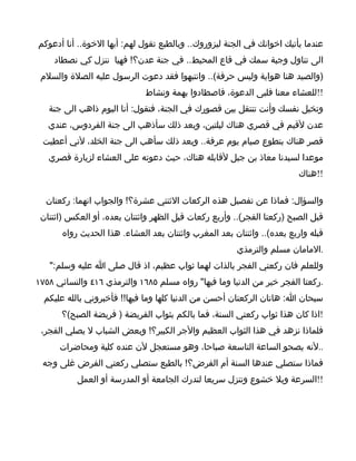 ‫عندما يأتيك اخوانك في الجنة ليزوروك.. وبالطبع تقول لهم: أيها الخوة.. أنا أدعوكم‬
     ‫الى تناول وجبة سمك في قاع المحيط.. في جنة عدن؟! فهيا ننزل كي نصطاد‬
 ‫)والصيد هنا هواية وليس حرفة(.. وانتبهوا فقد دعوت الرسول عليه الصلة والسلم‬
                              ‫!!للعشاء معنا فلبى الدعوة، فاصطادوا بهمة ونشاط‬
   ‫وتخيل نفسك وأنت تنتقل بين قصورك في الجنة، فتقول: أنا اليوم ذاهب الى جنة‬
   ‫عدن لقيم في قصري هناك ليلتين، وبعد ذلك سأذهب الى جنة الفردوس، عندي‬
 ‫قصر هناك بتطوع صيام يوم عرفة.. وبعد ذلك سأهب الى جنة الخلد، لني أعطيت‬
   ‫موعدا لسيدنا معاذ بن جبل لقابله هناك، حيث دعوته على العشاء لزيارة قصري‬
                                                                         ‫!!هناك‬

  ‫والسؤال: فماذا عن تفصيل هذه الركعات الثنتي عشرة؟! والجواب انهما: ركعتان‬
 ‫قبل الصبح )ركعتا الفجر(.. وأربع ركعات قبل الظهر واثنتان بعده، أو العكس )اثنتان‬
       ‫قبله واربع بعده(.. واثنتان بعد المغرب واثنتان بعد العشاء. هذا الحديث رواه‬
                                                       ‫.المامان مسلم والترمذي‬
   ‫وللعلم فان ركعتي الفجر بالذات لهما ثواب عظيم، اذ قال صلى ا عليه وسلم:"‬
‫.ركعتا الفجر خير من الدنيا وما فيها" رواه مسلم ٥٨٦١ والترمذي ٦١٤ والنسائي ٨٥٧١‬
  ‫سبحان ا: هاتان الركعتان أحسن من الدنيا كلها وما فيها!! فأخبروني بالله عليكم‬
       ‫!اذا كان هذا ثواب ركعتي السنة، فما بالكم بثواب الفريضة ) فريضة الصبح(؟‬
 ‫فلماذا نزهد في هذا الثواب العظيم والجر الكبير؟! وبعض الشباب ل يصلي الفجر،‬
      ‫..لنه يصحو الساعة التاسعة صباحا، وهو مستعجل لن عنده كلية ومحاضرات‬
 ‫فماذا ستصلي عندها السنة أم الفرض؟! بالطبع ستصلي ركعتي الفرض غلى وجه‬
           ‫!!السرعة وبل خشوع وتنزل سريعا لتدرك الجامعة أو المدرسة أو العمل‬
 