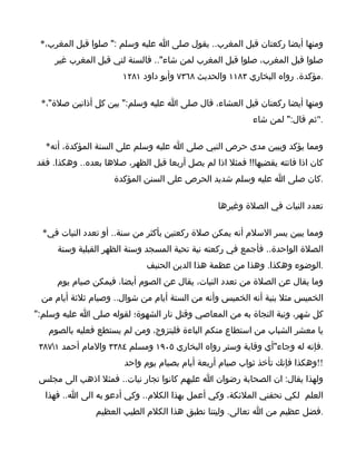 ‫ومنها أيضا ركعتان قبل المغرب.. يقول صلى ا عليه وسلم :" صلوا قبل المغرب،*‬
     ‫صلوا قبل المغرب، صلوا قبل المغرب لمن شاء".. فالسنة لتي قبل المغرب غير‬
                       ‫.مؤكدة. رواه البخاري ٣٨١١ والحديث ٨٦٣٧ وأبو داود ١٨٢١‬

 ‫ومنها أيضا ركعتان قبل العشاء، قال صلى ا عليه وسلم:" بين كل أذانين صلة"،*‬
                                                          ‫."ثم قال:" لمن شاء‬

  ‫ومما يؤكد ويبين مدى حرص النبي صلى ا عليه وسلم على السنة المؤكدة، أنه*‬
‫كان اذا فاتته يقضيها!! فمثل اذا لم يصل أربعا قبل الظهر، صلها بعده.. وهكذا. فقد‬
                     ‫.كان صلى ا عليه وسلم شديد الحرص على السنن المؤكدة‬

                                                 ‫تعدد النيات في الصلة وغيرها‬

  ‫ومما يبين يسر السلم أنه يمكن صلة ركعتين بأكثر من سنة.. أو تعدد النيات في*‬
     ‫الصلة الواحدة.. فأجمع في ركعته نية تحية المسجد وسنة الظهر القبلية وسنة‬
                             ‫.الوضوء وهكذا. وهذا من عظمة هذا الدين الحنيف‬
     ‫وما يقال عن الصلة من تعدد النيات، يقال عن الصوم أيضا، فيمكن صيام يوم‬
 ‫الخميس مثل بنية أنه الخميس وأنه من الستة أيام من شوال.. وصيام ثلثة أيام من‬
‫كل شهر، ونية النجاة به من المعاصي وقتل نار الشهوة؛ لقوله صلى ا عليه وسلم:"‬
   ‫يا معشر الشباب من استطاع منكم الباءة فليتزوج، ومن لم يستطع فعليه بالصوم‬
 ‫.فإنه له وجاء"أي وقاية وستر رواه البخاري ٥٠٩١ ومسلم ٤٨٣٣ والمام أحمد ١٧٨٣‬
                       ‫!!وهكذا فإنك تأخذ ثواب صيام أربعة أيام بصيام يوم واحد‬
 ‫ولهذا يقال: ان الصحابة رضوان ا عليهم كانوا تجار نيات.. فمثل اذهب الى مجلس‬
  ‫العلم لكي تحفني الملئكة، وكي أعمل بهذا الكلم.. وكي أدعو به الى ا.. فهذا‬
                ‫.فضل عظيم من ا تعالى. وليتنا نطبق هذا الكلم الطيب العظيم‬
 