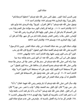 ‫صلة الوتر‬

    ‫ومن السنن أيضا: الوتر.. يقول النبي صلى ا عليه وسلم:" اجعلوا آخرصلتكم*‬
                    ‫.بالليل وترا" رواه البخاري ٨٩٩ ومسلم ٢٥٧١ والمام أحمد ٢٠٢‬
  ‫ويقول صلى ا عليه وسلم:" يا أهل القرآن.. أوتروا" رواه الترمذي ٤٥٤ وأبو داود‬
‫٦١٤١ والمام احمد ١٠١١... وركعة أو ركعات الوتر سنة مؤكدة مثل الفجر ولذا يجب‬
      ‫على المسلم أل ينام قبل أن يصلي الوتر..ولهذا قال أبو هريرة رضي ا عنه:"‬
 ‫أوصاني خليلي بثلث: ركعتي الفجر، وصيام ثلثة ايام من كل شهر، وأل أنام قبل أن‬
                       ‫.أوتر" رواه البخاري ٨٧١١ ومسلم ٩٦٦١ والمام أحمد ٢٩٥٤‬

 ‫ووقت صلة الوتر من بعد صلة العشاء حتى وقت صلة الفجر.. ويبين لنا الرسول*‬
    ‫الكريم صلى ا عليه وسلم أهمية صلة الوتر فيقول:" أوتروا فإن ا وتر يحب‬
           ‫.الوتر" أي يحب الوتر ويثيب عليها رواه المام أحمد ١٨٤١ والبيهقي ٢٨٦٤‬
       ‫.ويقول علي ابن أبي طالب رضي ا عنه: ان الور ليس بحتم ولكنه سنة نبينا‬
‫.وما تركه النبي صلى ا عليه وسلم في سفر ول في حضر، ول في مرض ول صحة‬
  ‫والنبي صلى ا عليه وسلم ينصح المسلم بأن يحافظ على سنة الوتر فيقول:" من‬
    ‫ظن أل يستيقظ آخره فليوتر أوله، ومن ظن أنه يستيقظ آخره فليوتر آخره" رواه‬
       ‫المام أحمد ٣٠٠٣. أي من غلب على ظنه وتعوّد على الستيقاظ قبل الفجر،‬
                                  ‫.فألفضل له أن يؤخر صلة الفجر الى قبيل الفجر‬

   ‫وقد سأل النبي صلى ا عليه وسلم أبا بكر وعمر رضي ا عنهما، فقال:" يا أبا*‬
‫بكر.. متى توتر؟" قال: أول الليل، بعد العتمة، وقال:" وأنت يا عمر.. متى توتر؟" قال:‬
 ‫في آخر الليل.. فقال صلى ا عليه وسلم:" أما أنت يا أبا بكر فقد أخذت بالثقة وأما‬
‫أنت يا عمر فقد أخذت بالعزيمة أو بالقوة" رواه الهندي ٨١٩١٢ والسيوطي الحديث ٢‬
‫.٨٦٦. فليختر كل منا ما يراه أفضل بالنسبة له.. وليحرص على عدم ضياع صلة الوتر‬
 