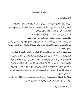 ‫صلوات أخرى مهمة‬

                                                                ‫أول: صلة الحاجة‬

      ‫من الصلوات الخرى المهمة ما يمكن ان نسميه صلوات المناسبات أو الظروف‬
‫كركعتي الحاجة.. فل يصح أن يذل المسلم نفسه ويطرق أبواب الناس يسألهم العون‬
                                    ‫:ول يطرق باب رب الناس.. وقد صدق من قال‬
                          ‫وسل الذي أبوابه ل تحجب‬          ‫ل تسألنّ بنيّ آدم حاجة‬
                       ‫فالله يغضب ان تركت سؤاله وبنيّ آدم حين يسأل يغضب‬
‫وعن كيفيتها يقول صلى ا عليه وسلم:" من توضأ فأسبغ الوضوء، ثم صلى ركعتين‬
‫سأل ا فيهما ما يشاء ال أعطاه ا ما سأله معجل أو مؤجل" رواه المام أحمد ١‬
                                                                      ‫.١٧ و ٥٣٦٢‬
   ‫وبعد صلة الركعتين يدعو بهذا الدعاء:" ل اله ال أنت الحليم الكريم. ل اله ال أنت‬
 ‫الحليم الكريم. ل اله ال أنت رب العرش العظيم.. الحمد لله رب العالمين. اللهم اني‬
‫أسألك موجبات رحمتك، وعزائم مغفرتك، والغنيمة من كل بر والسلمة من كل اثم..‬
   ‫والفوز بالجنة ، والنجاة من النار.. ل تدع لي ذنبا ال غفرته، ول هما ال فرّجته، ول‬
    ‫حاجة من حوائج الدنيا والخرة لك فيها رضى ولنا فيها اصلح ال قضيتها ويسرتها‬
  ‫برحمتك يا أرحم الراحمين" رواه الترمذي ٤٨٣١ وابن ماجه ٤٨٣١. ثم تدعو ا بما‬
                                                                 ‫.تشاء من المور‬
 ‫وما أفضل الصلة ،عامة، وصلة ركعتي الحاجة خاصة في جوف الليل؛ حيث الهدوء‬
                      ‫.والسكون وانقطاع القلب عن شواغل الحياة وضجيج الناس‬

                                                             ‫ثانيا: صلة الستخارة‬
 