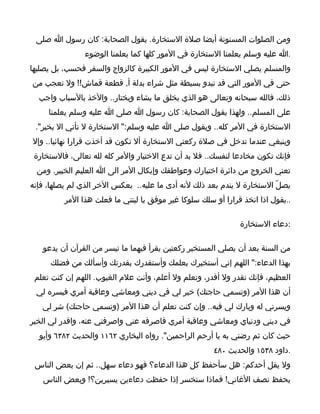 ‫ومن الصلوات المسنونة أيضا صلة الستخارة. يقول الصحابة: كان رسول ا صلى‬
                ‫.ا عليه وسلم يعلمنا الستخارة في المور كلها كما يعلمنا الوضوء‬
‫والمسلم يصلي الستخارة ليس في المور الكبيرة كالزواج والسفر فحسب، بل يصليها‬
‫حتى في المور التي قد تبدو بسيطة مثل شراء بدلة أ, قطعة قماش!! ول تعجب من‬
  ‫ذلك، فالله سبحانه وتعالى هو الذي يخلق ما يشاء ويختار.. والخذ بالسباب واجب‬
     ‫على المسلم.. ولهذا يقول الصحابة: كان رسول ا صلى ا عليه وسلم يعلمنا‬
 ‫الستخارة في المر كله.. ويقول صلى ا عليه وسلم:" الستخارة ل تأتي ال بخير".‬
‫وينبغي عندما تدخل في صلة ركعتي الستخارة أل تكون قد أخذت قرارا نهائيا.. وإل‬
 ‫فإنك تكون مخادعا لنفسك.. فل بد أن تدع الختيار والمر كله لله تعالى، فالستخارة‬
 ‫تعني الخروج من دائرة اختيارك وعواطفك وإيكال المر الى ا العليم الخبير. ومن‬
‫يصلّ الستخارة ل يندم بعد ذلك لنه أدى ما عليه.. بعكس الخر الذي لم يصلها، فإنه‬
          ‫..يقول اذا اتخذ قرارا أو سلك سلوكا غير موفق يا ليتني ما فعلت هذا المر‬

                                                               ‫:دعاء الستخارة‬

   ‫من السنة بعد أن يصلي المستخير ركعتين يقرأ فيهما ما تيسر من القرآن أن يدعو‬
      ‫بهذا الدعاء:" اللهم إني أستخيرك بعلمك وأستقدرك بقدرتك وأسألك من فضلك‬
 ‫العظيم، فإنك تقدر ول أقدر، وتعلم ول أعلم، وأنت علم الغيوب. اللهم إن كنت تعلم‬
 ‫أن هذا المر )وتسمي حاجتك( خير لي في ديني ومعاشي وعاقبة أمري فيسره لي‬
   ‫ويسرني له وبارك لي فيه.. وإن كنت تعلم أن هذا المر )وتسمي حاجتك( شر لي‬
‫في ديني ودنياي ومعاشي وعاقبة أمري فاصرفه عني واصرفني عنه، واقدر لي الخير‬
  ‫حيث كان ثم رضني به يا أرحم الراحمين". رواه البخاري ٢٦١١ والحديث ٢٨٣٦ وأبو‬
                                                       ‫.داود ٨٣٥١ والحديث ٠٨٤‬
 ‫ول يقل أحدكم: هل سأحفظ كل هذا الدعاء؟ فهو دعاء سهل.. ثم إن بعض الناس‬
   ‫يحفظ نصف الغاني! فماذا ستخسر إذا حفظت دعاءين يسيرين؟! وبعض الناس‬
 