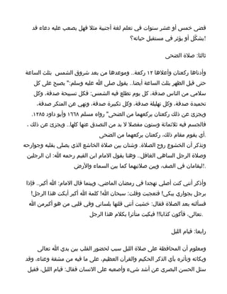 ‫قضى خمس أو عشر سنوات في تعلم لغة أجنبية مثل فهل يصعب عليه دعاء قد‬
                                            ‫!يشكّل أو يؤثر في مستقبل حياته؟‬

                                                           ‫ثالثا: صلة الضحى‬

‫وأدناها ركعتان وأعلها ٢١ ركعة.. وموعدها من بعد شروق الشمس بثلث الساعة‬
    ‫حتى قبل الظهر بثلث الساعة أيضا.. يقول صلى ا عليه وسلم:" يصبح على كل‬
    ‫سلمي من الناس صدقة، كل يوم تطلع فيه الشمس: فكل تسبيحة صدقة، وكل‬
     ‫تحميدة صدقة، وكل تهليلة صدقة، وكل تكبيرة صدقة، ونهي عن المنكر صدقة،‬
   ‫ويجزئ عن ذلك ركعتان يركعهما من الضحى" رواه مسلم ٨٦٦١ وأبو داود ٥٨٢١.‬
 ‫فالجسم فيه ثلثمائة وستون مفصل ل بد من التصدق عنها كلها.. ويجزئ عن ذلك ،‬
                               ‫.أي يقوم مقام ذلك، ركعتان يركعهما من الضحى‬
‫وتذكر أن الخشوع روح الصلة. وشتان بين صلة الخاشع الذي يصلي بقلبه وجوارحه‬
 ‫وصلة الرجل الساهي الغافل.. وهنا يقول المام ابن القيم رحمه ا: ان الرجلين‬
                    ‫.!ليقامان في الصف، وبين صلتيهما كما بين السماء والرض‬

 ‫وأذكر أنني كنت أصلي تهجدا في رمضان الماضي، وبينما قال المام: ا أكبر.. فإذا‬
  ‫برجل بجواري يبكي! فتعجبت وقلت: سبحان ا! كلمة ا أكبر أبكت هذا الرجل!‬
  ‫فسألته بعد الصلة فقال: خشيت أنني قلتها بلساني وفي قلبي من هو أكبرمن ا‬
                           ‫.تعالى، فأكون كذابا!! فبكيت متأثرا بكلم هذا الرجل‬

                                                              ‫رابعا: قيام الليل‬

     ‫ومعلوم أن المحافظة على صلة الليل سبب لحضور القلب بين يدي ا تعالى‬
‫وبكائه وتأثره بآي الذكر الحكيم والقرآن العظيم، على ما فيه من مشقة وعناء، وقد‬
 ‫سئل الحسن البصري عن أشد شيء وأصعبه على النسان فقال: قيام الليل، فقيل‬
 